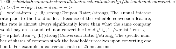 1,000, which is the amount returned to the investor at maturity if the bond is not converted.</li> <!-- /wp:list-item -->  <!-- wp:list-item --> <li><strong>Coupon Rate:</strong> The annual interest rate paid to the bondholder. Because of the valuable conversion feature, this rate is almost always significantly lower than what the same company would pay on a standard, non-convertible bond.</li> <!-- /wp:list-item -->  <!-- wp:list-item --> <li><strong>Conversion Ratio:</strong> The specific number of shares of common stock the bondholder receives upon converting one bond. For example, a conversion ratio of 25 means one