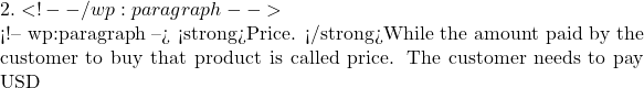 2.  <!-- /wp:paragraph -->  <!-- wp:paragraph --> <strong>Price. </strong>While the amount paid by the customer to buy that product is called price. The customer needs to pay USD