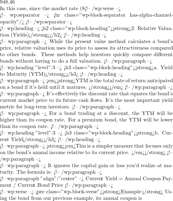 948.46  In this case, since the market rate (8%) is higher than the bond's coupon rate (6%), the bond is trading at a discount to its face value. If the market rate were lower than the coupon rate, it would trade at a premium.</pre> <!-- /wp:verse -->  <!-- wp:separator --> <hr class="wp-block-separator has-alpha-channel-opacity"/> <!-- /wp:separator -->  <!-- wp:heading --> <h2 class="wp-block-heading"><strong>2. Relative Valuation (Yields)</strong></h2> <!-- /wp:heading -->  <!-- wp:paragraph --> While the present value method calculates a bond's price, relative valuation uses its price to assess its attractiveness compared to other bonds. These methods help investors quickly compare different bonds without having to do a full valuation. <!-- /wp:paragraph -->  <!-- wp:heading {"level":3} --> <h3 class="wp-block-heading"><strong>a. Yield to Maturity (YTM)</strong></h3> <!-- /wp:heading -->  <!-- wp:paragraph --> <em><strong>YTM is the total rate of return anticipated on a bond if it's held until it matures. </strong></em> <!-- /wp:paragraph -->  <!-- wp:paragraph --> It's effectively the discount rate that equates the bond's current market price to its future cash flows. It's the most important yield metric for long-term investors. <!-- /wp:paragraph -->  <!-- wp:paragraph --> For a bond trading at a discount, the YTM will be higher than its coupon rate. For a premium bond, the YTM will be lower than its coupon rate. <!-- /wp:paragraph -->  <!-- wp:heading {"level":3} --> <h3 class="wp-block-heading"><strong>b. Current Yield</strong></h3> <!-- /wp:heading -->  <!-- wp:paragraph --> <strong><em>This is a simpler measure that focuses only on the bond's annual income relative to its current price. </em></strong> <!-- /wp:paragraph -->  <!-- wp:paragraph --> It ignores the capital gain or loss you'd realize at maturity. The formula is: <!-- /wp:paragraph -->  <!-- wp:paragraph {"align":"center"} --> Current Yield = Annual Coupon Payment​ / Current Bond Price <!-- /wp:paragraph -->  <!-- wp:verse --> <pre class="wp-block-verse"><strong>Example:</strong> Using the bond from our previous example, its annual coupon is