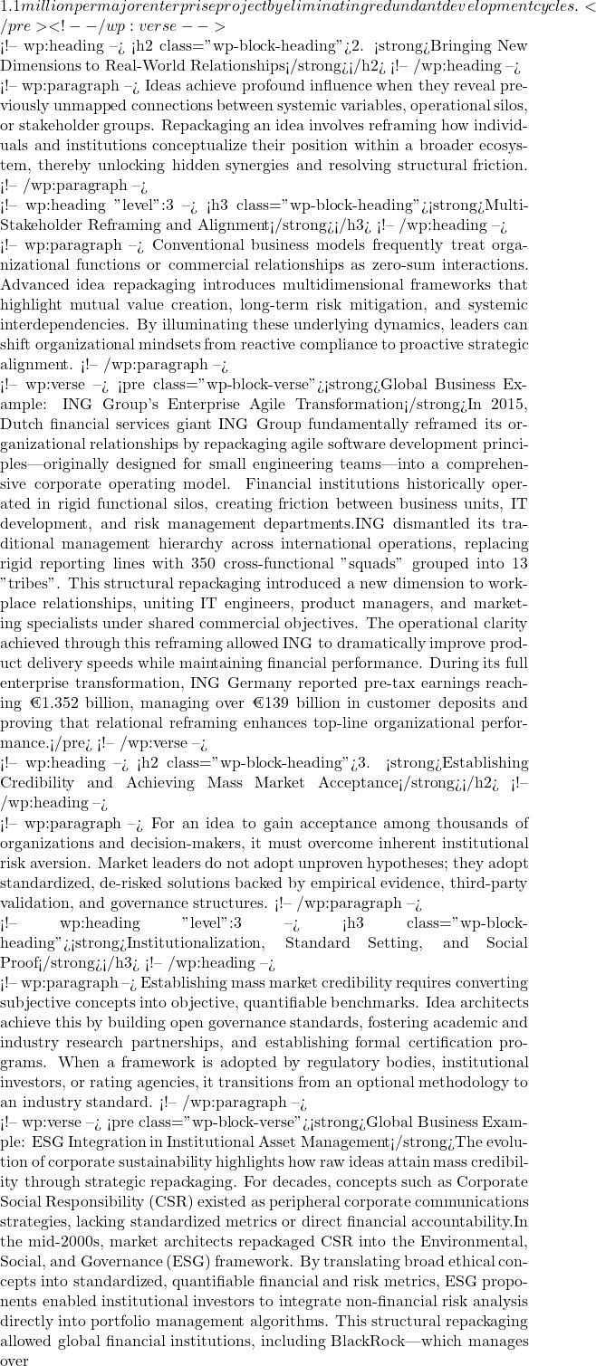 Rendered by QuickLaTeX.com 1.1 million per major enterprise project by eliminating redundant development cycles.</pre> <!-- /wp:verse --> <!-- wp:heading --> <h2 class="wp-block-heading">2. <strong>Bringing New Dimensions to Real-World Relationships</strong></h2> <!-- /wp:heading --> <!-- wp:paragraph --> Ideas achieve profound influence when they reveal previously unmapped connections between systemic variables, operational silos, or stakeholder groups. Repackaging an idea involves reframing how individuals and institutions conceptualize their position within a broader ecosystem, thereby unlocking hidden synergies and resolving structural friction. <!-- /wp:paragraph --> <!-- wp:heading {"level":3} --> <h3 class="wp-block-heading"><strong>Multi-Stakeholder Reframing and Alignment</strong></h3> <!-- /wp:heading --> <!-- wp:paragraph --> Conventional business models frequently treat organizational functions or commercial relationships as zero-sum interactions. Advanced idea repackaging introduces multidimensional frameworks that highlight mutual value creation, long-term risk mitigation, and systemic interdependencies. By illuminating these underlying dynamics, leaders can shift organizational mindsets from reactive compliance to proactive strategic alignment. <!-- /wp:paragraph --> <!-- wp:verse --> <pre class="wp-block-verse"><strong>Global Business Example: ING Group's Enterprise Agile Transformation</strong>In 2015, Dutch financial services giant ING Group fundamentally reframed its organizational relationships by repackaging agile software development principles—originally designed for small engineering teams—into a comprehensive corporate operating model. Financial institutions historically operated in rigid functional silos, creating friction between business units, IT development, and risk management departments.ING dismantled its traditional management hierarchy across international operations, replacing rigid reporting lines with 350 cross-functional "squads" grouped into 13 "tribes". This structural repackaging introduced a new dimension to workplace relationships, uniting IT engineers, product managers, and marketing specialists under shared commercial objectives. The operational clarity achieved through this reframing allowed ING to dramatically improve product delivery speeds while maintaining financial performance. During its full enterprise transformation, ING Germany reported pre-tax earnings reaching €1.352 billion, managing over €139 billion in customer deposits and proving that relational reframing enhances top-line organizational performance.</pre> <!-- /wp:verse --> <!-- wp:heading --> <h2 class="wp-block-heading">3. <strong>Establishing Credibility and Achieving Mass Market Acceptance</strong></h2> <!-- /wp:heading --> <!-- wp:paragraph --> For an idea to gain acceptance among thousands of organizations and decision-makers, it must overcome inherent institutional risk aversion. Market leaders do not adopt unproven hypotheses; they adopt standardized, de-risked solutions backed by empirical evidence, third-party validation, and governance structures. <!-- /wp:paragraph --> <!-- wp:heading {"level":3} --> <h3 class="wp-block-heading"><strong>Institutionalization, Standard Setting, and Social Proof</strong></h3> <!-- /wp:heading --> <!-- wp:paragraph --> Establishing mass market credibility requires converting subjective concepts into objective, quantifiable benchmarks. Idea architects achieve this by building open governance standards, fostering academic and industry research partnerships, and establishing formal certification programs. When a framework is adopted by regulatory bodies, institutional investors, or rating agencies, it transitions from an optional methodology to an industry standard. <!-- /wp:paragraph --> <!-- wp:verse --> <pre class="wp-block-verse"><strong>Global Business Example: ESG Integration in Institutional Asset Management</strong>The evolution of corporate sustainability highlights how raw ideas attain mass credibility through strategic repackaging. For decades, concepts such as Corporate Social Responsibility (CSR) existed as peripheral corporate communications strategies, lacking standardized metrics or direct financial accountability.In the mid-2000s, market architects repackaged CSR into the Environmental, Social, and Governance (ESG) framework. By translating broad ethical concepts into standardized, quantifiable financial and risk metrics, ESG proponents enabled institutional investors to integrate non-financial risk analysis directly into portfolio management algorithms. This structural repackaging allowed global financial institutions, including BlackRock—which manages over