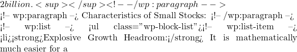 2 billion.<sup></sup> <!-- /wp:paragraph -->  <!-- wp:paragraph --> Characteristics of Small Stocks: <!-- /wp:paragraph -->  <!-- wp:list --> <ul class="wp-block-list"><!-- wp:list-item --> <li><strong>Explosive Growth Headroom:</strong> It is mathematically much easier for a