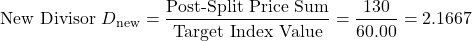 \[\text{New Divisor } D_{\text{new}} = \frac{\text{Post-Split Price Sum}}{\text{Target Index Value}} = \frac{130}{60.00} = 2.1667\]
