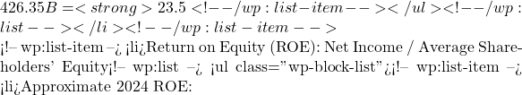 426.35B = <strong>23.5%</strong>. This is a very high ROA, showing excellent efficiency in generating profit from its asset base.</li> <!-- /wp:list-item --></ul> <!-- /wp:list --></li> <!-- /wp:list-item -->  <!-- wp:list-item --> <li>Return on Equity (ROE): Net Income / Average Shareholders' Equity<!-- wp:list --> <ul class="wp-block-list"><!-- wp:list-item --> <li>Approximate 2024 ROE: