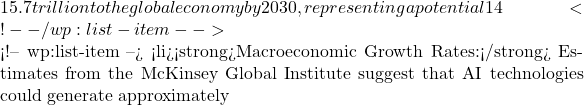 Rendered by QuickLaTeX.com 15.7 trillion to the global economy by 2030, representing a potential 14% increase in global gross domestic product. This economic dividend is split between direct labor productivity improvements and increased consumer demand driven by personalized, high-quality AI-enhanced products.</li> <!-- /wp:list-item --> <!-- wp:list-item --> <li><strong>Macroeconomic Growth Rates:</strong> Estimates from the McKinsey Global Institute suggest that AI technologies could generate approximately