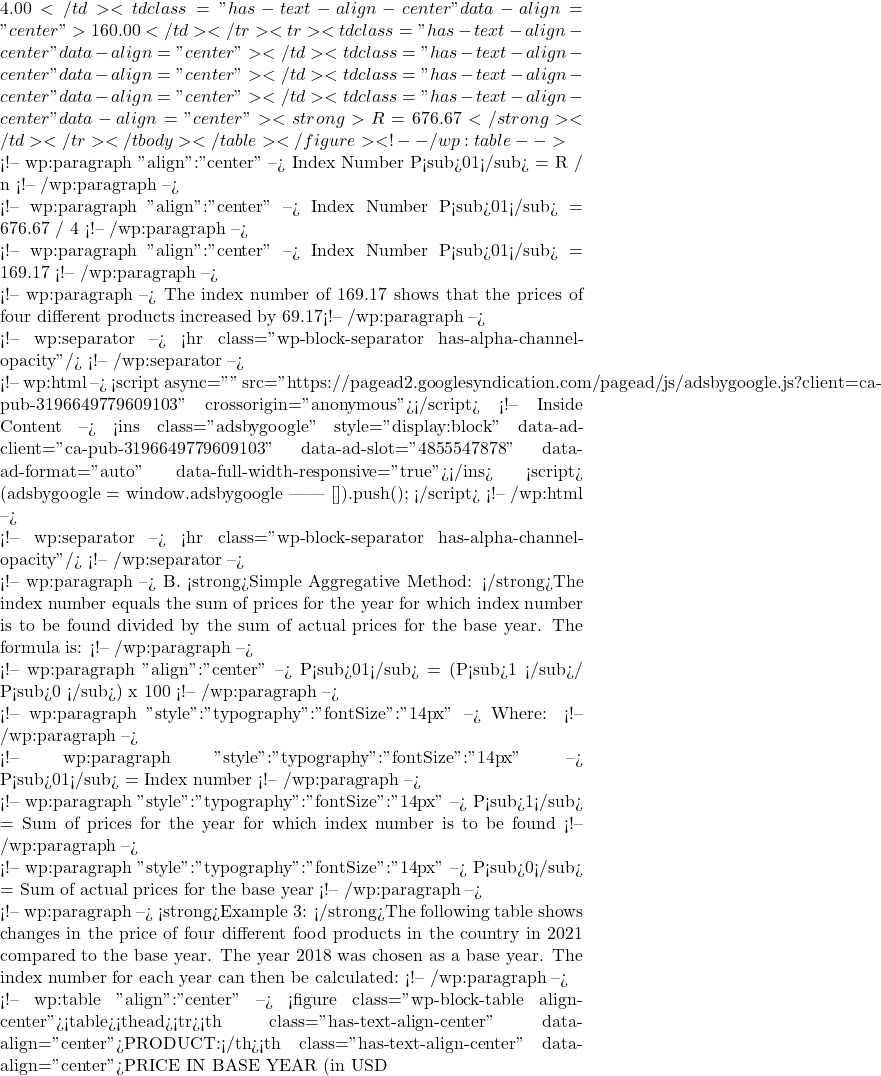 4.00</td><td class="has-text-align-center" data-align="center">160.00</td></tr><tr><td class="has-text-align-center" data-align="center"></td><td class="has-text-align-center" data-align="center"></td><td class="has-text-align-center" data-align="center"></td><td class="has-text-align-center" data-align="center"><strong>&Sigma;R = 676.67</strong></td></tr></tbody></table></figure> <!-- /wp:table -->  <!-- wp:paragraph {"align":"center"} --> Index Number P<sub>01</sub> = &Sigma;R / n <!-- /wp:paragraph -->  <!-- wp:paragraph {"align":"center"} --> Index Number P<sub>01</sub> = 676.67 / 4 <!-- /wp:paragraph -->  <!-- wp:paragraph {"align":"center"} --> Index Number P<sub>01</sub> = 169.17 <!-- /wp:paragraph -->  <!-- wp:paragraph --> The index number of 169.17 shows that the prices of four different products increased by 69.17% for each of the products between 2021 compared to 2018. <!-- /wp:paragraph -->  <!-- wp:separator --> <hr class="wp-block-separator has-alpha-channel-opacity"/> <!-- /wp:separator -->  <!-- wp:html --> <script async="" src="https://pagead2.googlesyndication.com/pagead/js/adsbygoogle.js?client=ca-pub-3196649779609103" crossorigin="anonymous"></script> <!-- Inside Content --> <ins class="adsbygoogle" style="display:block" data-ad-client="ca-pub-3196649779609103" data-ad-slot="4855547878" data-ad-format="auto" data-full-width-responsive="true"></ins> <script>      (adsbygoogle = window.adsbygoogle || []).push({}); </script> <!-- /wp:html -->  <!-- wp:separator --> <hr class="wp-block-separator has-alpha-channel-opacity"/> <!-- /wp:separator -->  <!-- wp:paragraph --> B. <strong>Simple Aggregative Method: </strong>The index number equals the sum of prices for the year for which index number is to be found divided by the sum of actual prices for the base year. The formula is: <!-- /wp:paragraph -->  <!-- wp:paragraph {"align":"center"} --> P<sub>01</sub> = (&Sigma;P<sub>1 </sub>/ &Sigma;P<sub>0 </sub>) x 100 <!-- /wp:paragraph -->  <!-- wp:paragraph {"style":{"typography":{"fontSize":"14px"}}} --> Where: <!-- /wp:paragraph -->  <!-- wp:paragraph {"style":{"typography":{"fontSize":"14px"}}} --> P<sub>01</sub> = Index number <!-- /wp:paragraph -->  <!-- wp:paragraph {"style":{"typography":{"fontSize":"14px"}}} --> &Sigma;P<sub>1</sub> = Sum of prices for the year for which index number is to be found <!-- /wp:paragraph -->  <!-- wp:paragraph {"style":{"typography":{"fontSize":"14px"}}} --> &Sigma;P<sub>0</sub> = Sum of actual prices for the base year <!-- /wp:paragraph -->  <!-- wp:paragraph --> <strong>Example 3: </strong>The following table shows changes in the price of four different food products in the country in 2021 compared to the base year. The year 2018 was chosen as a base year. The index number for each year can then be calculated: <!-- /wp:paragraph -->  <!-- wp:table {"align":"center"} --> <figure class="wp-block-table aligncenter"><table><thead><tr><th class="has-text-align-center" data-align="center">PRODUCT:</th><th class="has-text-align-center" data-align="center">PRICE IN BASE YEAR (in USD