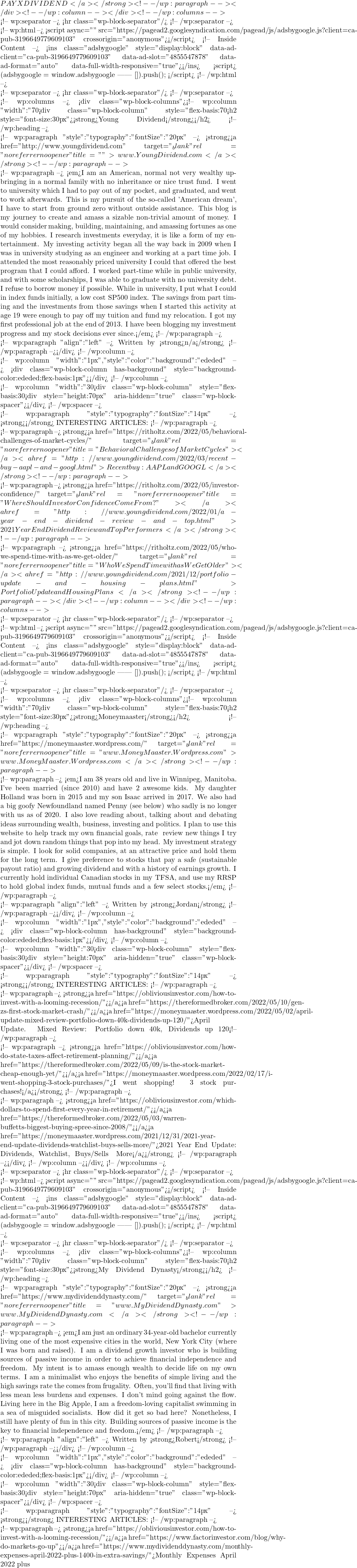 PAYX #DIVIDEND</a></strong> <!-- /wp:paragraph --></div> <!-- /wp:column --></div> <!-- /wp:columns -->  <!-- wp:separator --> <hr class="wp-block-separator"/> <!-- /wp:separator -->  <!-- wp:html --> <script async="" src="https://pagead2.googlesyndication.com/pagead/js/adsbygoogle.js?client=ca-pub-3196649779609103" crossorigin="anonymous"></script> <!-- Inside Content --> <ins class="adsbygoogle" style="display:block" data-ad-client="ca-pub-3196649779609103" data-ad-slot="4855547878" data-ad-format="auto" data-full-width-responsive="true"></ins> <script>      (adsbygoogle = window.adsbygoogle || []).push({}); </script> <!-- /wp:html -->  <!-- wp:separator --> <hr class="wp-block-separator"/> <!-- /wp:separator -->  <!-- wp:columns --> <div class="wp-block-columns"><!-- wp:column {"width":"70%"} --> <div class="wp-block-column" style="flex-basis:70%"><!-- wp:heading {"style":{"typography":{"fontSize":"30px"}}} --> <h2 style="font-size:30px"><strong>Young Dividend</strong></h2> <!-- /wp:heading -->  <!-- wp:paragraph {"style":{"typography":{"fontSize":"20px"}}} --> <strong><a href="http://www.youngdividend.com" target="_blank" rel="noreferrer noopener" title="">www.YoungDividend.com</a></strong> <!-- /wp:paragraph -->  <!-- wp:paragraph --> <em>I am an American, normal not very wealthy upbringing in a normal family with no inheritance or nice trust fund. I went to university which I had to pay out of my pocket, and graduated, and went to work afterwards. This is my pursuit of the so-called 'American dream', I have to start from ground zero without outside assistance. This blog is my journey to create and amass a sizable non-trivial amount of money. I would consider making, building, maintaining, and amassing fortunes as one of my hobbies. I research investments everyday, it is like a form of my entertainment. My investing activity began all the way back in 2009 when I was in university studying as an engineer and working at a part time job. I attended the most reasonably priced university I could that offered the best program that I could afford. I worked part-time while in public university, and with some scholarships, I was able to graduate with no university debt. I refuse to borrow money if possible. While in university, I put what I could in index funds initially, a low cost S&P500 index. The savings from part timing and the investments from those savings when I started this activity at age 19 were enough to pay off my tuition and fund my relocation. I got my first professional job at the end of 2013. I have been blogging my investment progress and my stock decisions ever since.</em> <!-- /wp:paragraph -->  <!-- wp:paragraph {"align":"left"} --> Written by <strong>n/a</strong> <!-- /wp:paragraph --></div> <!-- /wp:column -->  <!-- wp:column {"width":"1px","style":{"color":{"background":"#ededed"}}} --> <div class="wp-block-column has-background" style="background-color:#ededed;flex-basis:1px"></div> <!-- /wp:column -->  <!-- wp:column {"width":"30%"} --> <div class="wp-block-column" style="flex-basis:30%"><!-- wp:spacer {"height":"70px"} --> <div style="height:70px" aria-hidden="true" class="wp-block-spacer"></div> <!-- /wp:spacer -->  <!-- wp:paragraph {"style":{"typography":{"fontSize":"14px"}}} --> <strong>❐</strong> INTERESTING ARTICLES: <!-- /wp:paragraph -->  <!-- wp:paragraph --> <strong><a href="https://ritholtz.com/2022/05/behavioral-challenges-of-market-cycles/" target="_blank" rel="noreferrer noopener" title="Behavioral Challenges of Market Cycles"></a><a href="http://www.youngdividend.com/2022/03/recent-buy-aapl-and-googl.html">Recent buy: AAPL and GOOGL</a></strong> <!-- /wp:paragraph -->  <!-- wp:paragraph --> <strong><a href="https://ritholtz.com/2022/05/investor-confidence/" target="_blank" rel="noreferrer noopener" title="Where Should Investor Confidence Come From?"></a><a href="http://www.youngdividend.com/2022/01/a-year-end-dividend-review-and-top.html">2021 Year End Dividend Review and Top Performers</a></strong> <!-- /wp:paragraph -->  <!-- wp:paragraph --> <strong><a href="https://ritholtz.com/2022/05/who-we-spend-time-with-as-we-get-older/" target="_blank" rel="noreferrer noopener" title="Who We Spend Time with as We Get Older"></a><a href="http://www.youngdividend.com/2021/12/portfolio-update-and-housing-plans.html">Portfolio Update and Housing Plans</a></strong> <!-- /wp:paragraph --></div> <!-- /wp:column --></div> <!-- /wp:columns -->  <!-- wp:separator --> <hr class="wp-block-separator"/> <!-- /wp:separator -->  <!-- wp:html --> <script async="" src="https://pagead2.googlesyndication.com/pagead/js/adsbygoogle.js?client=ca-pub-3196649779609103" crossorigin="anonymous"></script> <!-- Inside Content --> <ins class="adsbygoogle" style="display:block" data-ad-client="ca-pub-3196649779609103" data-ad-slot="4855547878" data-ad-format="auto" data-full-width-responsive="true"></ins> <script>      (adsbygoogle = window.adsbygoogle || []).push({}); </script> <!-- /wp:html -->  <!-- wp:separator --> <hr class="wp-block-separator"/> <!-- /wp:separator -->  <!-- wp:columns --> <div class="wp-block-columns"><!-- wp:column {"width":"70%"} --> <div class="wp-block-column" style="flex-basis:70%"><!-- wp:heading {"style":{"typography":{"fontSize":"30px"}}} --> <h2 style="font-size:30px"><strong>Moneymaaster</strong></h2> <!-- /wp:heading -->  <!-- wp:paragraph {"style":{"typography":{"fontSize":"20px"}}} --> <strong><a href="https://moneymaaster.wordpress.com/" target="_blank" rel="noreferrer noopener" title="www.MoneyMaaster.Wordpress.com">www.MoneyMaaster.Wordpress.com</a></strong> <!-- /wp:paragraph -->  <!-- wp:paragraph --> <em>I am 38 years old and live in Winnipeg, Manitoba. I've been married (since 2010) and have 2 awesome kids. My daughter Holland was born in 2015 and my son Isaac arrived in 2017. We also had a big goofy Newfoundland named Penny (see below) who sadly is no longer with us as of 2020. I also love reading about, talking about and debating ideas surrounding wealth, business, investing and politics.  I plan to use this website to help track my own financial goals, rate & review new things I try and jot down random things that pop into my head. My investment strategy is simple. I look for solid companies, at an attractive price and hold them for the long term. I give preference to stocks that pay a safe (sustainable payout ratio) and growing dividend and with a history of earnings growth. I currently hold individual Canadian stocks in my TFSA, and use my RRSP to hold global index funds, mutual funds and a few select stocks.</em> <!-- /wp:paragraph -->  <!-- wp:paragraph {"align":"left"} --> Written by <strong>Jordan</strong> <!-- /wp:paragraph --></div> <!-- /wp:column -->  <!-- wp:column {"width":"1px","style":{"color":{"background":"#ededed"}}} --> <div class="wp-block-column has-background" style="background-color:#ededed;flex-basis:1px"></div> <!-- /wp:column -->  <!-- wp:column {"width":"30%"} --> <div class="wp-block-column" style="flex-basis:30%"><!-- wp:spacer {"height":"70px"} --> <div style="height:70px" aria-hidden="true" class="wp-block-spacer"></div> <!-- /wp:spacer -->  <!-- wp:paragraph {"style":{"typography":{"fontSize":"14px"}}} --> <strong>❐</strong> INTERESTING ARTICLES: <!-- /wp:paragraph -->  <!-- wp:paragraph --> <strong><a href="https://obliviousinvestor.com/how-to-invest-with-a-looming-recession/"></a><a href="https://thereformedbroker.com/2022/05/10/gen-zs-first-stock-market-crash/"></a><a href="https://moneymaaster.wordpress.com/2022/05/02/april-update-mixed-review-portfolio-down-40k-dividends-up-120/">April Update. Mixed Review: Portfolio down 40k, Dividends up 120%</a></strong> <!-- /wp:paragraph -->  <!-- wp:paragraph --> <strong><a href="https://obliviousinvestor.com/how-do-state-taxes-affect-retirement-planning/"></a><a href="https://thereformedbroker.com/2022/05/09/is-the-stock-market-cheap-enough-yet/"></a><a href="https://moneymaaster.wordpress.com/2022/02/17/i-went-shopping-3-stock-purchases/">I went shopping! 3 stock purchases!</a></strong> <!-- /wp:paragraph -->  <!-- wp:paragraph --> <strong><a href="https://obliviousinvestor.com/which-dollars-to-spend-first-every-year-in-retirement/"></a><a href="https://thereformedbroker.com/2022/05/03/warren-buffetts-biggest-buying-spree-since-2008/"></a><a href="https://moneymaaster.wordpress.com/2021/12/31/2021-year-end-update-dividends-watchlist-buys-sells-more/">2021 Year End Update: Dividends, Watchlist, Buys/Sells & More</a></strong> <!-- /wp:paragraph --></div> <!-- /wp:column --></div> <!-- /wp:columns -->  <!-- wp:separator --> <hr class="wp-block-separator"/> <!-- /wp:separator -->  <!-- wp:html --> <script async="" src="https://pagead2.googlesyndication.com/pagead/js/adsbygoogle.js?client=ca-pub-3196649779609103" crossorigin="anonymous"></script> <!-- Inside Content --> <ins class="adsbygoogle" style="display:block" data-ad-client="ca-pub-3196649779609103" data-ad-slot="4855547878" data-ad-format="auto" data-full-width-responsive="true"></ins> <script>      (adsbygoogle = window.adsbygoogle || []).push({}); </script> <!-- /wp:html -->  <!-- wp:separator --> <hr class="wp-block-separator"/> <!-- /wp:separator -->  <!-- wp:columns --> <div class="wp-block-columns"><!-- wp:column {"width":"70%"} --> <div class="wp-block-column" style="flex-basis:70%"><!-- wp:heading {"style":{"typography":{"fontSize":"30px"}}} --> <h2 style="font-size:30px"><strong>My Dividend Dynasty</strong></h2> <!-- /wp:heading -->  <!-- wp:paragraph {"style":{"typography":{"fontSize":"20px"}}} --> <strong><a href="https://www.mydividenddynasty.com/" target="_blank" rel="noreferrer noopener" title="www.MyDividendDynasty.com">www.MyDividendDynasty.com</a></strong> <!-- /wp:paragraph -->  <!-- wp:paragraph --> <em>I am just an ordinary 34-year-old bachelor currently living one of the most expensive cities in the world, New York City (where I was born and raised). I am a dividend growth investor who is building sources of passive income in order to achieve financial independence and freedom. My intent is to amass enough wealth to decide life on my own terms. I am a minimalist who enjoys the benefits of simple living and the high savings rate the comes from frugality. Often, you'll find that living with less mean less burdens and expenses. I don't mind going against the flow. Living here in the Big Apple, I am a freedom-loving capitalist swimming in a sea of misguided socialists. How did it get so bad here? Nonetheless, I still have plenty of fun in this city. Building sources of passive income is the key to financial independence and freedom.</em> <!-- /wp:paragraph -->  <!-- wp:paragraph {"align":"left"} --> Written by <strong>Robert</strong> <!-- /wp:paragraph --></div> <!-- /wp:column -->  <!-- wp:column {"width":"1px","style":{"color":{"background":"#ededed"}}} --> <div class="wp-block-column has-background" style="background-color:#ededed;flex-basis:1px"></div> <!-- /wp:column -->  <!-- wp:column {"width":"30%"} --> <div class="wp-block-column" style="flex-basis:30%"><!-- wp:spacer {"height":"70px"} --> <div style="height:70px" aria-hidden="true" class="wp-block-spacer"></div> <!-- /wp:spacer -->  <!-- wp:paragraph {"style":{"typography":{"fontSize":"14px"}}} --> <strong>❐</strong> INTERESTING ARTICLES: <!-- /wp:paragraph -->  <!-- wp:paragraph --> <strong><a href="https://obliviousinvestor.com/how-to-invest-with-a-looming-recession/"></a><a href="https://www.factorinvestor.com/blog/why-do-markets-go-up"></a><a href="https://www.mydividenddynasty.com/monthly-expenses-april-2022-plus-1400-in-extra-savings/">Monthly Expenses April 2022 plus