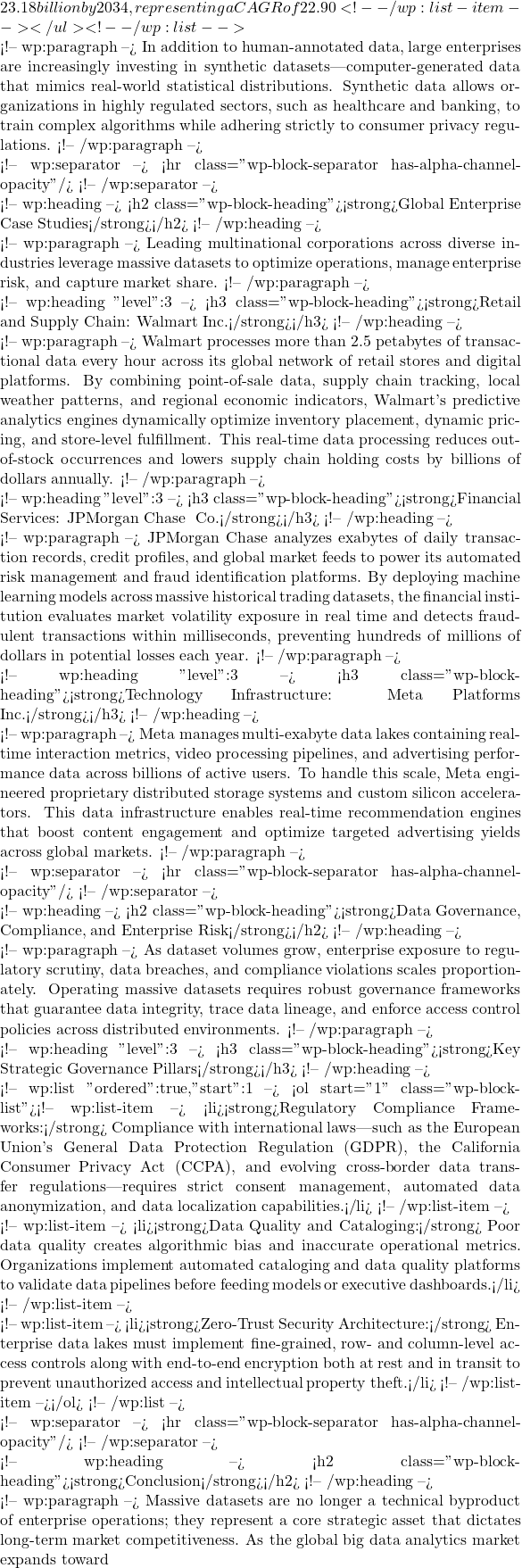 23.18 billion by 2034, representing a CAGR of 22.90%.</li> <!-- /wp:list-item --></ul> <!-- /wp:list -->  <!-- wp:paragraph --> In addition to human-annotated data, large enterprises are increasingly investing in synthetic datasets—computer-generated data that mimics real-world statistical distributions. Synthetic data allows organizations in highly regulated sectors, such as healthcare and banking, to train complex algorithms while adhering strictly to consumer privacy regulations. <!-- /wp:paragraph -->  <!-- wp:separator --> <hr class="wp-block-separator has-alpha-channel-opacity"/> <!-- /wp:separator -->  <!-- wp:heading --> <h2 class="wp-block-heading"><strong>Global Enterprise Case Studies</strong></h2> <!-- /wp:heading -->  <!-- wp:paragraph --> Leading multinational corporations across diverse industries leverage massive datasets to optimize operations, manage enterprise risk, and capture market share. <!-- /wp:paragraph -->  <!-- wp:heading {"level":3} --> <h3 class="wp-block-heading"><strong>Retail and Supply Chain: Walmart Inc.</strong></h3> <!-- /wp:heading -->  <!-- wp:paragraph --> Walmart processes more than 2.5 petabytes of transactional data every hour across its global network of retail stores and digital platforms. By combining point-of-sale data, supply chain tracking, local weather patterns, and regional economic indicators, Walmart's predictive analytics engines dynamically optimize inventory placement, dynamic pricing, and store-level fulfillment. This real-time data processing reduces out-of-stock occurrences and lowers supply chain holding costs by billions of dollars annually. <!-- /wp:paragraph -->  <!-- wp:heading {"level":3} --> <h3 class="wp-block-heading"><strong>Financial Services: JPMorgan Chase & Co.</strong></h3> <!-- /wp:heading -->  <!-- wp:paragraph --> JPMorgan Chase analyzes exabytes of daily transaction records, credit profiles, and global market feeds to power its automated risk management and fraud identification platforms. By deploying machine learning models across massive historical trading datasets, the financial institution evaluates market volatility exposure in real time and detects fraudulent transactions within milliseconds, preventing hundreds of millions of dollars in potential losses each year. <!-- /wp:paragraph -->  <!-- wp:heading {"level":3} --> <h3 class="wp-block-heading"><strong>Technology Infrastructure: Meta Platforms Inc.</strong></h3> <!-- /wp:heading -->  <!-- wp:paragraph --> Meta manages multi-exabyte data lakes containing real-time interaction metrics, video processing pipelines, and advertising performance data across billions of active users. To handle this scale, Meta engineered proprietary distributed storage systems and custom silicon accelerators. This data infrastructure enables real-time recommendation engines that boost content engagement and optimize targeted advertising yields across global markets. <!-- /wp:paragraph -->  <!-- wp:separator --> <hr class="wp-block-separator has-alpha-channel-opacity"/> <!-- /wp:separator -->  <!-- wp:heading --> <h2 class="wp-block-heading"><strong>Data Governance, Compliance, and Enterprise Risk</strong></h2> <!-- /wp:heading -->  <!-- wp:paragraph --> As dataset volumes grow, enterprise exposure to regulatory scrutiny, data breaches, and compliance violations scales proportionately. Operating massive datasets requires robust governance frameworks that guarantee data integrity, trace data lineage, and enforce access control policies across distributed environments. <!-- /wp:paragraph -->  <!-- wp:heading {"level":3} --> <h3 class="wp-block-heading"><strong>Key Strategic Governance Pillars</strong></h3> <!-- /wp:heading -->  <!-- wp:list {"ordered":true,"start":1} --> <ol start="1" class="wp-block-list"><!-- wp:list-item --> <li><strong>Regulatory Compliance Frameworks:</strong> Compliance with international laws—such as the European Union's General Data Protection Regulation (GDPR), the California Consumer Privacy Act (CCPA), and evolving cross-border data transfer regulations—requires strict consent management, automated data anonymization, and data localization capabilities.</li> <!-- /wp:list-item -->  <!-- wp:list-item --> <li><strong>Data Quality and Cataloging:</strong> Poor data quality creates algorithmic bias and inaccurate operational metrics. Organizations implement automated cataloging and data quality platforms to validate data pipelines before feeding models or executive dashboards.</li> <!-- /wp:list-item -->  <!-- wp:list-item --> <li><strong>Zero-Trust Security Architecture:</strong> Enterprise data lakes must implement fine-grained, row- and column-level access controls along with end-to-end encryption both at rest and in transit to prevent unauthorized access and intellectual property theft.</li> <!-- /wp:list-item --></ol> <!-- /wp:list -->  <!-- wp:separator --> <hr class="wp-block-separator has-alpha-channel-opacity"/> <!-- /wp:separator -->  <!-- wp:heading --> <h2 class="wp-block-heading"><strong>Conclusion</strong></h2> <!-- /wp:heading -->  <!-- wp:paragraph --> Massive datasets are no longer a technical byproduct of enterprise operations; they represent a core strategic asset that dictates long-term market competitiveness. As the global big data analytics market expands toward