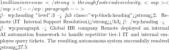 1 million in revenue</strong> through faster sales velocity.<sup></sup> <!-- /wp:paragraph -->  <!-- wp:heading {"level":3} --> <h3 class="wp-block-heading"><strong>2. Remote (IT & Internal Support Resolution)</strong></h3> <!-- /wp:heading -->  <!-- wp:paragraph --> Global HR company Remote deployed an internal AI automation framework to handle repetitive tier-1 IT and internal employee query tickets. The resulting autonomous system successfully resolved <strong>27.5% of inbound tickets without human intervention</strong>, saving the enterprise over <strong>2,200 workdays</strong> and an estimated <strong>
