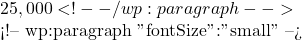 25,000 <!-- /wp:paragraph -->  <!-- wp:paragraph {"fontSize":"small"} --> 