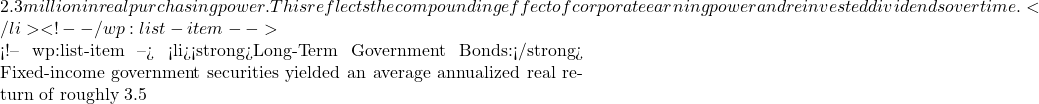 2.3 million in real purchasing power. This reflects the compounding effect of corporate earning power and reinvested dividends over time.</li> <!-- /wp:list-item -->  <!-- wp:list-item --> <li><strong>Long-Term Government Bonds:</strong> Fixed-income government securities yielded an average annualized real return of roughly 3.5% to 3.6%. That same