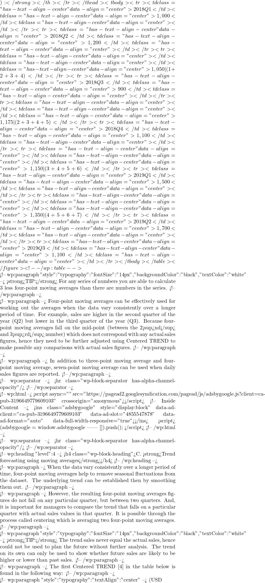 ):</strong></th></tr></thead><tbody><tr><td class="has-text-align-center" data-align="center">2018 Q1</td><td class="has-text-align-center" data-align="center">1,000</td><td class="has-text-align-center" data-align="center"></td></tr><tr><td class="has-text-align-center" data-align="center">2018 Q2</td><td class="has-text-align-center" data-align="center">1,200</td><td class="has-text-align-center" data-align="center"></td></tr><tr><td class="has-text-align-center" data-align="center"></td><td class="has-text-align-center" data-align="center"></td><td class="has-text-align-center" data-align="center">1,050 | (1+2+3+4)</td></tr><tr><td class="has-text-align-center" data-align="center">2018 Q3</td><td class="has-text-align-center" data-align="center">900</td><td class="has-text-align-center" data-align="center"></td></tr><tr><td class="has-text-align-center" data-align="center"></td><td class="has-text-align-center" data-align="center"></td><td class="has-text-align-center" data-align="center">1,175 | (2+3+4+5)</td></tr><tr><td class="has-text-align-center" data-align="center">2018 Q4</td><td class="has-text-align-center" data-align="center">1,100</td><td class="has-text-align-center" data-align="center"></td></tr><tr><td class="has-text-align-center" data-align="center"></td><td class="has-text-align-center" data-align="center"></td><td class="has-text-align-center" data-align="center">1,150 | (3+4+5+6)</td></tr><tr><td class="has-text-align-center" data-align="center">2019 Q1</td><td class="has-text-align-center" data-align="center">1,500</td><td class="has-text-align-center" data-align="center"></td></tr><tr><td class="has-text-align-center" data-align="center"></td><td class="has-text-align-center" data-align="center"></td><td class="has-text-align-center" data-align="center">1,350 | (4+5+6+7)</td></tr><tr><td class="has-text-align-center" data-align="center">2019 Q2 </td><td class="has-text-align-center" data-align="center">1,700</td><td class="has-text-align-center" data-align="center"></td></tr><tr><td class="has-text-align-center" data-align="center">2019 Q3</td><td class="has-text-align-center" data-align="center">1,100</td><td class="has-text-align-center" data-align="center"></td></tr></tbody></table></figure> <!-- /wp:table -->  <!-- wp:paragraph {"style":{"typography":{"fontSize":"14px"}},"backgroundColor":"black","textColor":"white"} --> <strong>TIP:</strong> For any series of numbers you are able to calculate 3 less four-point moving averages than there are numbers in the series. <!-- /wp:paragraph -->  <!-- wp:paragraph --> Four-point moving averages can be effectively used for working out the averages when the data vary consistently over a longer period of time. For example, sales are higher in the second quarter of the year (Q2) but lower in the third quarter of the year (Q3). Because four-point moving averages fall on the mid-point (between the 2<sup>nd</sup> and 3<sup>rd</sup> number) which does not correspond with any actual sales figures, hence they need to be further adjusted using Centered TREND to make possible any comparisons with actual sales figures. <!-- /wp:paragraph -->  <!-- wp:paragraph --> In addition to three-point moving average and four-point moving average, seven-point moving average can be used when daily sales figures are reported. <!-- /wp:paragraph -->  <!-- wp:separator --> <hr class="wp-block-separator has-alpha-channel-opacity"/> <!-- /wp:separator -->  <!-- wp:html --> <script async="" src="https://pagead2.googlesyndication.com/pagead/js/adsbygoogle.js?client=ca-pub-3196649779609103" crossorigin="anonymous"></script> <!-- Inside Content --> <ins class="adsbygoogle" style="display:block" data-ad-client="ca-pub-3196649779609103" data-ad-slot="4855547878" data-ad-format="auto" data-full-width-responsive="true"></ins> <script>      (adsbygoogle = window.adsbygoogle || []).push({}); </script> <!-- /wp:html -->  <!-- wp:separator --> <hr class="wp-block-separator has-alpha-channel-opacity"/> <!-- /wp:separator -->  <!-- wp:heading {"level":4} --> <h4 class="wp-block-heading">C. <strong>Trend forecasting using moving averages</strong></h4> <!-- /wp:heading -->  <!-- wp:paragraph --> When the data vary consistently over a longer period of time, four-point moving averages help to remove seasonal fluctuations from the dataset. The underlying trend can be established then by smoothing them out. <!-- /wp:paragraph -->  <!-- wp:paragraph --> However, the resulting four-point moving averages figures do not fall on any particular quarter, but between two quarters. And, it is important for managers to compare the trend that falls on a particular quarter with actual sales values in that quarter. It is possible through the process called centering which is averaging two four-point moving averages. <!-- /wp:paragraph -->  <!-- wp:paragraph {"style":{"typography":{"fontSize":"14px"}},"backgroundColor":"black","textColor":"white"} --> <strong>TIP:</strong> The trend sales never equal the actual sales, hence could not be used to plan the future without further analysis. The trend on its own can only be used to show whether future sales are likely to be higher or lower than past sales. <!-- /wp:paragraph -->  <!-- wp:paragraph --> The first Centered TREND [4] in the table below is found in the following way: <!-- /wp:paragraph -->  <!-- wp:paragraph {"style":{"typography":{"textAlign":"center"}}} --> (USD