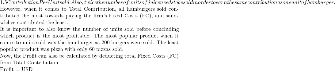 1.5 Contribution Per Unit sold. Also, twice the number of units of juice needs to be sold in order to earn the same contribution as one unit of hamburger.  However, when it comes to Total Contribution, all hamburgers sold contributed the most towards paying the firm's Fixed Costs (FC), and sandwiches contributed the least.  It is important to also know the number of units sold before concluding which product is the most profitable. The most popular product when it comes to units sold was the hamburger as 200 burgers were sold. The least popular product was pizza with only 60 pizzas sold.   Now, the Profit can also be calculated by deducting total Fixed Costs (FC) from Total Contribution:  Profit = USD