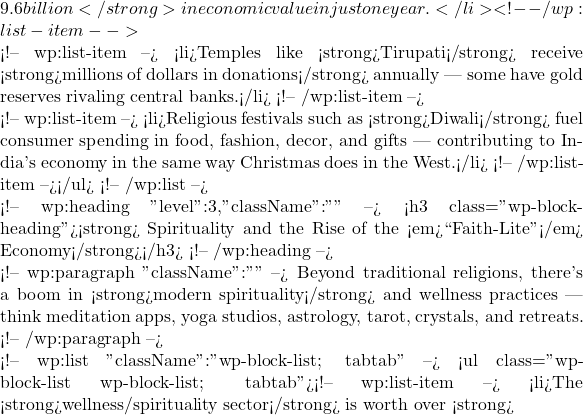 9.6 billion</strong> in economic value in just one year.</li> <!-- /wp:list-item -->  <!-- wp:list-item --> <li>Temples like <strong>Tirupati</strong> receive <strong>millions of dollars in donations</strong> annually — some have gold reserves rivaling central banks.</li> <!-- /wp:list-item -->  <!-- wp:list-item --> <li>Religious festivals such as <strong>Diwali</strong> fuel consumer spending in food, fashion, decor, and gifts — contributing to India's economy in the same way Christmas does in the West.</li> <!-- /wp:list-item --></ul> <!-- /wp:list -->  <!-- wp:heading {"level":3,"className":""} --> <h3 class="wp-block-heading"><strong>🧘‍♀️ Spirituality and the Rise of the <em>``Faith-Lite''</em> Economy</strong></h3> <!-- /wp:heading -->  <!-- wp:paragraph {"className":""} --> Beyond traditional religions, there's a boom in <strong>modern spirituality</strong> and wellness practices — think meditation apps, yoga studios, astrology, tarot, crystals, and retreats. <!-- /wp:paragraph -->  <!-- wp:list {"className":"wp-block-list; tabtab"} --> <ul class="wp-block-list wp-block-list; tabtab"><!-- wp:list-item --> <li>The <strong>wellness/spirituality sector</strong> is worth over <strong>