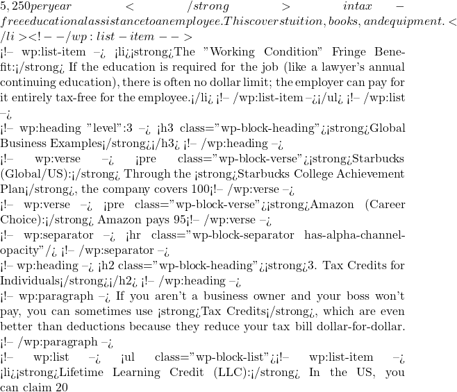 5,250 per year</strong> in tax-free educational assistance to an employee. This covers tuition, books, and equipment.</li> <!-- /wp:list-item -->  <!-- wp:list-item --> <li><strong>The "Working Condition" Fringe Benefit:</strong> If the education is required for the job (like a lawyer's annual continuing education), there is often no dollar limit; the employer can pay for it entirely tax-free for the employee.</li> <!-- /wp:list-item --></ul> <!-- /wp:list -->  <!-- wp:heading {"level":3} --> <h3 class="wp-block-heading"><strong>Global Business Examples</strong></h3> <!-- /wp:heading -->  <!-- wp:verse --> <pre class="wp-block-verse"><strong>Starbucks (Global/US):</strong> Through the <strong>Starbucks College Achievement Plan</strong>, the company covers 100% of tuition for eligible employees at Arizona State University. For the employee, this is a massive financial gain that is largely shielded from income tax up to certain thresholds.</pre> <!-- /wp:verse -->  <!-- wp:verse --> <pre class="wp-block-verse"><strong>Amazon (Career Choice):</strong> Amazon pays 95% of tuition for employees to earn certificates and degrees in "high-demand fields" (like trucking or nursing), even if those fields are unrelated to their job at Amazon. While this is a benefit to the employee, Amazon structures this to maximize corporate tax incentives for workforce training.</pre> <!-- /wp:verse -->  <!-- wp:separator --> <hr class="wp-block-separator has-alpha-channel-opacity"/> <!-- /wp:separator -->  <!-- wp:heading --> <h2 class="wp-block-heading"><strong>3. Tax Credits for Individuals</strong></h2> <!-- /wp:heading -->  <!-- wp:paragraph --> If you aren't a business owner and your boss won't pay, you can sometimes use <strong>Tax Credits</strong>, which are even better than deductions because they reduce your tax bill dollar-for-dollar. <!-- /wp:paragraph -->  <!-- wp:list --> <ul class="wp-block-list"><!-- wp:list-item --> <li><strong>Lifetime Learning Credit (LLC):</strong> In the US, you can claim 20% of the first
