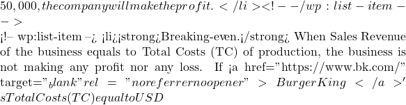 50,000, the company will make the profit. </li> <!-- /wp:list-item -->  <!-- wp:list-item --> <li><strong>Breaking-even.</strong> When Sales Revenue of the business equals to Total Costs (TC) of production, the business is not making any profit nor any loss. If <a href="https://www.bk.com/" target="_blank" rel="noreferrer noopener">Burger King</a>'s Total Costs (TC) equal to USD