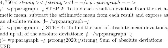 4,750<strong></strong> <!-- /wp:paragraph -->  <!-- wp:paragraph --> STEP 2: To find each result's deviation from the arithmetic mean, subtract the arithmetic mean from each result and express as an absolute value. <!-- /wp:paragraph -->  <!-- wp:paragraph --> STEP 4: To find the sum of absolute mean deviations, add up all of the absolute deviations: <!-- /wp:paragraph -->  <!-- wp:paragraph --> <strong>2020:</strong> Sum of absolute deviations = USD