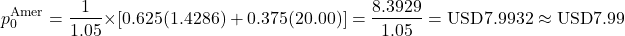 \[p_0^{\text{Amer}} = \frac{1}{1.05} \times \left[ 0.625(1.4286) + 0.375(20.00) \right] = \frac{8.3929}{1.05} = \text{USD}7.9932 \approx \text{USD}7.99\]