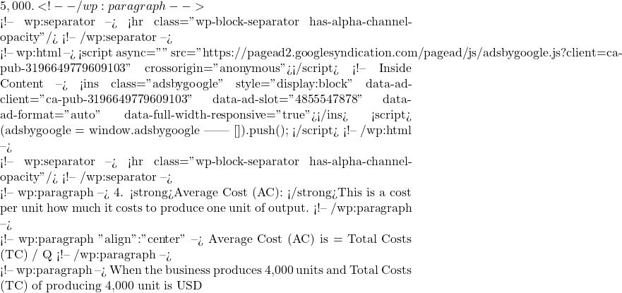5,000. <!-- /wp:paragraph -->  <!-- wp:separator --> <hr class="wp-block-separator has-alpha-channel-opacity"/> <!-- /wp:separator -->  <!-- wp:html --> <script async="" src="https://pagead2.googlesyndication.com/pagead/js/adsbygoogle.js?client=ca-pub-3196649779609103" crossorigin="anonymous"></script> <!-- Inside Content --> <ins class="adsbygoogle" style="display:block" data-ad-client="ca-pub-3196649779609103" data-ad-slot="4855547878" data-ad-format="auto" data-full-width-responsive="true"></ins> <script>      (adsbygoogle = window.adsbygoogle || []).push({}); </script> <!-- /wp:html -->  <!-- wp:separator --> <hr class="wp-block-separator has-alpha-channel-opacity"/> <!-- /wp:separator -->  <!-- wp:paragraph --> 4. <strong>Average Cost (AC): </strong>This is a cost per unit how much it costs to produce one unit of output. <!-- /wp:paragraph -->  <!-- wp:paragraph {"align":"center"} --> Average Cost (AC) is = Total Costs (TC) / Q <!-- /wp:paragraph -->  <!-- wp:paragraph --> When the business produces 4,000 units and Total Costs (TC) of producing 4,000 unit is USD
