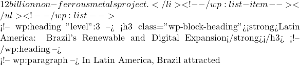 12 billion non-ferrous metals project.</li> <!-- /wp:list-item --></ul> <!-- /wp:list -->  <!-- wp:heading {"level":3} --> <h3 class="wp-block-heading"><strong>Latin America: Brazil's Renewable and Digital Expansion</strong></h3> <!-- /wp:heading -->  <!-- wp:paragraph --> In Latin America, Brazil attracted