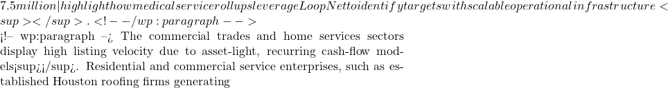 7.5 million—highlight how medical service rollups leverage LoopNet to identify targets with scalable operational infrastructure<sup></sup>.    <!-- /wp:paragraph -->  <!-- wp:paragraph --> The commercial trades and home services sectors display high listing velocity due to asset-light, recurring cash-flow models<sup></sup>. Residential and commercial service enterprises, such as established Houston roofing firms generating