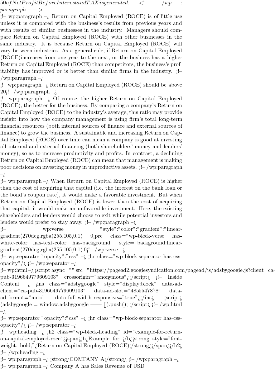 50 of Net Profit Before Interest and TAX is generated.  <!-- /wp:paragraph -->  <!-- wp:paragraph --> Return on Capital Employed (ROCE) is of little use unless it is compared with the business's results from previous years and with results of similar businesses in the industry. Managers should compare Return on Capital Employed (ROCE) with other businesses in the same industry. It is because Return on Capital Employed (ROCE) will vary between industries. As a general rule, if Return on Capital Employed (ROCE)increases from one year to the next, or the business has a higher Return on Capital Employed (ROCE) than competitors, the business's profitability has improved or is better than similar firms in the industry.  <!-- /wp:paragraph -->  <!-- wp:paragraph --> Return on Capital Employed (ROCE) should be above 20%. <!-- /wp:paragraph -->  <!-- wp:paragraph --> Of course, the higher Return on Capital Employed (ROCE), the better for the business. By comparing a company's Return on Capital Employed (ROCE) to the industry's average, this ratio may provide insight into how the company management is using firm's total long-term financial resources (both internal sources of finance and external sources of finance) to grow the business. A sustainable and increasing Return on Capital Employed (ROCE) over time can mean a company is good at investing all internal and external financing (both shareholders' money and lenders' money), so as to increase productivity and profits. In contrast, a declining Return on Capital Employed (ROCE) can mean that management is making poor decisions on investing money in unproductive assets. <!-- /wp:paragraph -->  <!-- wp:paragraph --> When Return on Capital Employed (ROCE) is higher than the cost of acquiring that capital (i.e. the interest on the bank loan or the bond's coupon rate), it would make a favorable investment. But when Return on Capital Employed (ROCE) is lower than the cost of acquiring that capital, it would make an unfavorable investment. Here, the existing shareholders and lenders would choose to exit while potential investors and lenders would prefer to stay away.  <!-- /wp:paragraph -->  <!-- wp:verse {"style":{"color":{"gradient":"linear-gradient(270deg,rgba(255,105,0,1) 0%,rgb(207,46,46) 100%)"}},"textColor":"white"} --> <pre class="wp-block-verse has-white-color has-text-color has-background" style="background:linear-gradient(270deg,rgba(255,105,0,1) 0%,rgb(207,46,46) 100%)"><strong>When Return on Capital Employed (ROCE) is higher than Return on Equity (ROE), it means that the return a company generates on capital owned by lenders is higher than the return a company generates on capital owned by shareholders (investors). It is good for lenders, but not good for shareholders (investors).</strong></pre> <!-- /wp:verse -->  <!-- wp:separator {"opacity":"css"} --> <hr class="wp-block-separator has-css-opacity"/> <!-- /wp:separator -->  <!-- wp:html --> <script async="" src="https://pagead2.googlesyndication.com/pagead/js/adsbygoogle.js?client=ca-pub-3196649779609103" crossorigin="anonymous"></script> <!-- Inside Content --> <ins class="adsbygoogle" style="display:block" data-ad-client="ca-pub-3196649779609103" data-ad-slot="4855547878" data-ad-format="auto" data-full-width-responsive="true"></ins> <script>      (adsbygoogle = window.adsbygoogle || []).push({}); </script> <!-- /wp:html -->  <!-- wp:separator {"opacity":"css"} --> <hr class="wp-block-separator has-css-opacity"/> <!-- /wp:separator -->  <!-- wp:heading --> <h2 class="wp-block-heading" id="example-for-return-on-capital-employed-roce"><span><b>Example for </b><strong style="font-weight: bold;">Return on Capital Employed (ROCE)</strong></span></h2> <!-- /wp:heading -->  <!-- wp:paragraph --> <strong>COMPANY A</strong> <!-- /wp:paragraph -->  <!-- wp:paragraph --> Company A has Sales Revenue of USD