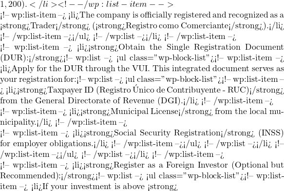 1,200).</li> <!-- /wp:list-item -->  <!-- wp:list-item --> <li>The company is officially registered and recognized as a <strong>Trader</strong> (<strong>Registro como Comerciante</strong>).</li> <!-- /wp:list-item --></ul> <!-- /wp:list --></li> <!-- /wp:list-item -->  <!-- wp:list-item --> <li><strong>Obtain the Single Registration Document (DUR):</strong><!-- wp:list --> <ul class="wp-block-list"><!-- wp:list-item --> <li>Apply for the DUR through the VUI. This integrated document serves as your registration for:<!-- wp:list --> <ul class="wp-block-list"><!-- wp:list-item --> <li><strong>Taxpayer ID (Registro &Uacute;nico de Contribuyente - RUC)</strong> from the General Directorate of Revenue (DGI).</li> <!-- /wp:list-item -->  <!-- wp:list-item --> <li><strong>Municipal License</strong> from the local municipality.</li> <!-- /wp:list-item -->  <!-- wp:list-item --> <li><strong>Social Security Registration</strong> (INSS) for employer obligations.</li> <!-- /wp:list-item --></ul> <!-- /wp:list --></li> <!-- /wp:list-item --></ul> <!-- /wp:list --></li> <!-- /wp:list-item -->  <!-- wp:list-item --> <li><strong>Register as a Foreign Investor (Optional but Recommended):</strong><!-- wp:list --> <ul class="wp-block-list"><!-- wp:list-item --> <li>If your investment is above <strong>