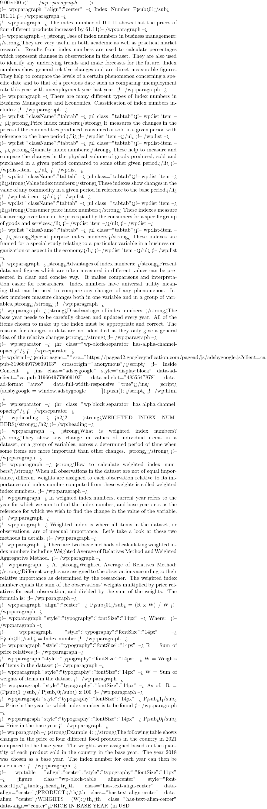 9.00 x 100 <!-- /wp:paragraph -->  <!-- wp:paragraph {"align":"center"} --> Index Number P<sub>01</sub> = 161.11 <!-- /wp:paragraph -->  <!-- wp:paragraph --> The index number of 161.11 shows that the prices of four different products increased by 61.11% in total between 2021 compared to 2018. <!-- /wp:paragraph -->  <!-- wp:paragraph --> <strong>Uses of index numbers in business management: </strong>They are very useful in both academic as well as practical market research. Results from index numbers are used to calculate percentages which represent changes in observations in the dataset. They are also used to identify any underlying trends and make forecasts for the future. Index numbers show general relative changes and are direct measurable figures. They help to compare the levels of a certain phenomenon concerning a specific date and to that of a previous date such as comparing unemployment rate this year with unemployment year last year. <!-- /wp:paragraph -->  <!-- wp:paragraph --> There are many different types of index numbers in Business Management and Economics. Classification of index numbers includes: <!-- /wp:paragraph -->  <!-- wp:list {"className":"tabtab"} --> <ul class="tabtab"><!-- wp:list-item --> <li><strong>Price index numbers:</strong> It measures the changes in the prices of the commodities produced, consumed or sold in a given period with reference to the base period.</li> <!-- /wp:list-item --></ul> <!-- /wp:list -->  <!-- wp:list {"className":"tabtab"} --> <ul class="tabtab"><!-- wp:list-item --> <li><strong>Quantity index numbers:</strong> These help to measure and compare the changes in the physical volume of goods produced, sold and purchased in a given period compared to some other given period.</li> <!-- /wp:list-item --></ul> <!-- /wp:list -->  <!-- wp:list {"className":"tabtab"} --> <ul class="tabtab"><!-- wp:list-item --> <li><strong>Value index numbers:</strong> These indexes show changes in the value of any commodity in a given period in reference to the base period.</li> <!-- /wp:list-item --></ul> <!-- /wp:list -->  <!-- wp:list {"className":"tabtab"} --> <ul class="tabtab"><!-- wp:list-item --> <li><strong>Consumer price index numbers:</strong> These indexes measure the average over time in the prices paid by the consumers for a specific group of goods and services.</li> <!-- /wp:list-item --></ul> <!-- /wp:list -->  <!-- wp:list {"className":"tabtab"} --> <ul class="tabtab"><!-- wp:list-item --> <li><strong>Special purpose index numbers:</strong> These indexes are framed for a special study relating to a particular variable in a business organization or aspect in the economy.</li> <!-- /wp:list-item --></ul> <!-- /wp:list -->  <!-- wp:paragraph --> <strong>Advantages of index numbers: </strong>Present data and figures which are often measured in different values can be presented in clear and concise way. It makes comparisons and interpretation easier for researchers. Index numbers have universal utility meaning that can be used to compare any changes of any phenomenon. Index numbers measure changes both in one variable and in a group of variables.<strong></strong> <!-- /wp:paragraph -->  <!-- wp:paragraph --> <strong>Disadvantages of index numbers: </strong>The base year needs to be carefully chosen and updated every year. All of the items chosen to make up the index must be appropriate and correct. The reasons for changes in data are not identified as they only give a general idea of the relative changes.<strong></strong> <!-- /wp:paragraph -->  <!-- wp:separator --> <hr class="wp-block-separator has-alpha-channel-opacity"/> <!-- /wp:separator -->  <!-- wp:html --> <script async="" src="https://pagead2.googlesyndication.com/pagead/js/adsbygoogle.js?client=ca-pub-3196649779609103" crossorigin="anonymous"></script> <!-- Inside Content --> <ins class="adsbygoogle" style="display:block" data-ad-client="ca-pub-3196649779609103" data-ad-slot="4855547878" data-ad-format="auto" data-full-width-responsive="true"></ins> <script>      (adsbygoogle = window.adsbygoogle || []).push({}); </script> <!-- /wp:html -->  <!-- wp:separator --> <hr class="wp-block-separator has-alpha-channel-opacity"/> <!-- /wp:separator -->  <!-- wp:heading --> <h2>2. <strong>WEIGHTED INDEX NUMBERS</strong></h2> <!-- /wp:heading -->  <!-- wp:paragraph --> <strong>What is weighted index numbers? </strong>They show any change in values of individual items in a dataset, or a group of variables, across a determined period of time when some items are more important than other changes. <strong></strong> <!-- /wp:paragraph -->  <!-- wp:paragraph --> <strong>How to calculate weighted index numbers?</strong> When all observations in the dataset are not of equal importance, different weights are assigned to each observation relative to its importance and index number computed from these weights is called weighted index numbers. <!-- /wp:paragraph -->  <!-- wp:paragraph --> In weighted index numbers, current year refers to the year for which we aim to find the index number, and base year acts as the reference for which we wish to find the change in the value of the variable. <!-- /wp:paragraph -->  <!-- wp:paragraph --> Weighted index is where all items in the dataset, or observations, are of unequal importance. Let's take a look at these two methods in details. <!-- /wp:paragraph -->  <!-- wp:paragraph --> There are two basic methods of calculating weighted index numbers including Weighted Average of Relatives Method and Weighted Aggregative Method. <!-- /wp:paragraph -->  <!-- wp:paragraph --> A. <strong>Weighted Average of Relatives Method: </strong>Different weights are assigned to the observations according to their relative importance as determined by the researcher. The weighted index number equals the sum of the observations' weights multiplied by price relatives for each observation, and divided by the sum of the weights. The formula is: <!-- /wp:paragraph -->  <!-- wp:paragraph {"align":"center"} --> P<sub>01</sub> = (&Sigma;R x W) / &Sigma;W <!-- /wp:paragraph -->  <!-- wp:paragraph {"style":{"typography":{"fontSize":"14px"}}} --> Where: <!-- /wp:paragraph -->  <!-- wp:paragraph {"style":{"typography":{"fontSize":"14px"}}} --> P<sub>01</sub> = Index number <!-- /wp:paragraph -->  <!-- wp:paragraph {"style":{"typography":{"fontSize":"14px"}}} --> &Sigma;R = Sum of price relatives <!-- /wp:paragraph -->  <!-- wp:paragraph {"style":{"typography":{"fontSize":"14px"}}} --> W = Weights of items in the dataset <!-- /wp:paragraph -->  <!-- wp:paragraph {"style":{"typography":{"fontSize":"14px"}}} --> &Sigma;W = Sum of weights of items in the dataset <!-- /wp:paragraph -->  <!-- wp:paragraph {"style":{"typography":{"fontSize":"14px"}}} --> As of: &Sigma;R = (P<sub>1 </sub>/ P<sub>0</sub>) x 100 <!-- /wp:paragraph -->  <!-- wp:paragraph {"style":{"typography":{"fontSize":"14px"}}} --> P<sub>1</sub> = Price in the year for which index number is to be found <!-- /wp:paragraph -->  <!-- wp:paragraph {"style":{"typography":{"fontSize":"14px"}}} --> P<sub>0</sub> = Price in the base year <!-- /wp:paragraph -->  <!-- wp:paragraph --> <strong>Example 4: </strong>The following table shows changes in the price of four different food products in the country in 2021 compared to the base year. The weights were assigned based on the quantity of each product sold in the country in the base year. The year 2018 was chosen as a base year. The index number for each year can then be calculated: <!-- /wp:paragraph -->  <!-- wp:table {"align":"center","style":{"typography":{"fontSize":"11px"}}} --> <figure class="wp-block-table aligncenter" style="font-size:11px"><table><thead><tr><th class="has-text-align-center" data-align="center">PRODUCT:</th><th class="has-text-align-center" data-align="center">WEIGHTS (W):</th><th class="has-text-align-center" data-align="center">PRICE IN BASE YEAR (in USD