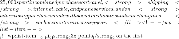 25,000 spent in combined purchases on travel, <strong>shipping</strong>, internet, cable, and phone services, and on <strong>advertising purchases made with social media sites and search engines</strong> each account anniversary year.</li> <!-- /wp:list-item -->  <!-- wp:list-item --> <li><strong>3x points</strong> on the first