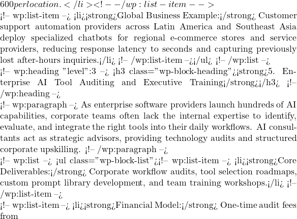 600 per location.</li> <!-- /wp:list-item -->  <!-- wp:list-item --> <li><strong>Global Business Example:</strong> Customer support automation providers across Latin America and Southeast Asia deploy specialized chatbots for regional e-commerce stores and service providers, reducing response latency to seconds and capturing previously lost after-hours inquiries.</li> <!-- /wp:list-item --></ul> <!-- /wp:list -->  <!-- wp:heading {"level":3} --> <h3 class="wp-block-heading"><strong>5. Enterprise AI Tool Auditing and Executive Training</strong></h3> <!-- /wp:heading -->  <!-- wp:paragraph --> As enterprise software providers launch hundreds of AI capabilities, corporate teams often lack the internal expertise to identify, evaluate, and integrate the right tools into their daily workflows. AI consultants act as strategic advisors, providing technology audits and structured corporate upskilling. <!-- /wp:paragraph -->  <!-- wp:list --> <ul class="wp-block-list"><!-- wp:list-item --> <li><strong>Core Deliverables:</strong> Corporate workflow audits, tool selection roadmaps, custom prompt library development, and team training workshops.</li> <!-- /wp:list-item -->  <!-- wp:list-item --> <li><strong>Financial Model:</strong> One-time audit fees from