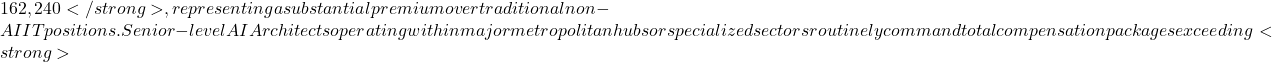 Rendered by QuickLaTeX.com 162,240</strong>, representing a substantial premium over traditional non-AI IT positions. Senior-level AI Architects operating within major metropolitan hubs or specialized sectors routinely command total compensation packages exceeding <strong>