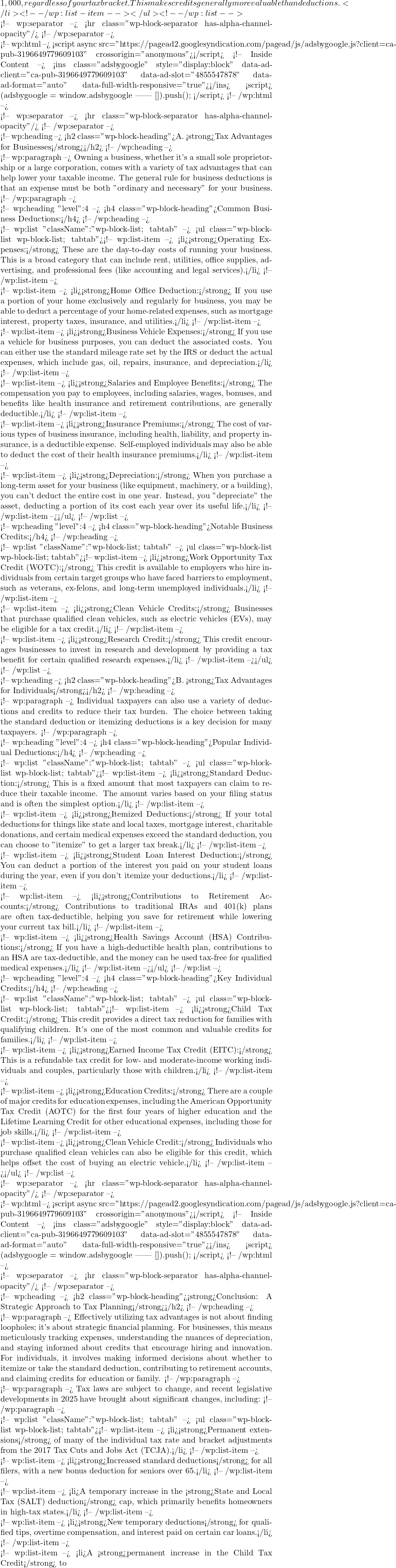 1,000, regardless of your tax bracket. This makes credits generally more valuable than deductions.</li> <!-- /wp:list-item --></ul> <!-- /wp:list -->  <!-- wp:separator --> <hr class="wp-block-separator has-alpha-channel-opacity"/> <!-- /wp:separator -->  <!-- wp:html --> <script async src="https://pagead2.googlesyndication.com/pagead/js/adsbygoogle.js?client=ca-pub-3196649779609103"      crossorigin="anonymous"></script> <!-- Inside Content --> <ins class="adsbygoogle"      style="display:block"      data-ad-client="ca-pub-3196649779609103"      data-ad-slot="4855547878"      data-ad-format="auto"      data-full-width-responsive="true"></ins> <script>      (adsbygoogle = window.adsbygoogle || []).push({}); </script> <!-- /wp:html -->  <!-- wp:separator --> <hr class="wp-block-separator has-alpha-channel-opacity"/> <!-- /wp:separator -->  <!-- wp:heading --> <h2 class="wp-block-heading">A. <strong>Tax Advantages for Businesses</strong></h2> <!-- /wp:heading -->  <!-- wp:paragraph --> Owning a business, whether it's a small sole proprietorship or a large corporation, comes with a variety of tax advantages that can help lower your taxable income. The general rule for business deductions is that an expense must be both "ordinary and necessary" for your business. <!-- /wp:paragraph -->  <!-- wp:heading {"level":4} --> <h4 class="wp-block-heading">Common Business Deductions:</h4> <!-- /wp:heading -->  <!-- wp:list {"className":"wp-block-list; tabtab"} --> <ul class="wp-block-list wp-block-list; tabtab"><!-- wp:list-item --> <li><strong>Operating Expenses:</strong> These are the day-to-day costs of running your business. This is a broad category that can include rent, utilities, office supplies, advertising, and professional fees (like accounting and legal services).</li> <!-- /wp:list-item -->  <!-- wp:list-item --> <li><strong>Home Office Deduction:</strong> If you use a portion of your home exclusively and regularly for business, you may be able to deduct a percentage of your home-related expenses, such as mortgage interest, property taxes, insurance, and utilities.</li> <!-- /wp:list-item -->  <!-- wp:list-item --> <li><strong>Business Vehicle Expenses:</strong> If you use a vehicle for business purposes, you can deduct the associated costs. You can either use the standard mileage rate set by the IRS or deduct the actual expenses, which include gas, oil, repairs, insurance, and depreciation.</li> <!-- /wp:list-item -->  <!-- wp:list-item --> <li><strong>Salaries and Employee Benefits:</strong> The compensation you pay to employees, including salaries, wages, bonuses, and benefits like health insurance and retirement contributions, are generally deductible.</li> <!-- /wp:list-item -->  <!-- wp:list-item --> <li><strong>Insurance Premiums:</strong> The cost of various types of business insurance, including health, liability, and property insurance, is a deductible expense. Self-employed individuals may also be able to deduct the cost of their health insurance premiums.</li> <!-- /wp:list-item -->  <!-- wp:list-item --> <li><strong>Depreciation:</strong> When you purchase a long-term asset for your business (like equipment, machinery, or a building), you can't deduct the entire cost in one year. Instead, you "depreciate" the asset, deducting a portion of its cost each year over its useful life.</li> <!-- /wp:list-item --></ul> <!-- /wp:list -->  <!-- wp:heading {"level":4} --> <h4 class="wp-block-heading">Notable Business Credits:</h4> <!-- /wp:heading -->  <!-- wp:list {"className":"wp-block-list; tabtab"} --> <ul class="wp-block-list wp-block-list; tabtab"><!-- wp:list-item --> <li><strong>Work Opportunity Tax Credit (WOTC):</strong> This credit is available to employers who hire individuals from certain target groups who have faced barriers to employment, such as veterans, ex-felons, and long-term unemployed individuals.</li> <!-- /wp:list-item -->  <!-- wp:list-item --> <li><strong>Clean Vehicle Credits:</strong> Businesses that purchase qualified clean vehicles, such as electric vehicles (EVs), may be eligible for a tax credit.</li> <!-- /wp:list-item -->  <!-- wp:list-item --> <li><strong>Research Credit:</strong> This credit encourages businesses to invest in research and development by providing a tax benefit for certain qualified research expenses.</li> <!-- /wp:list-item --></ul> <!-- /wp:list -->  <!-- wp:heading --> <h2 class="wp-block-heading">B. <strong>Tax Advantages for Individuals</strong></h2> <!-- /wp:heading -->  <!-- wp:paragraph --> Individual taxpayers can also use a variety of deductions and credits to reduce their tax burden. The choice between taking the standard deduction or itemizing deductions is a key decision for many taxpayers. <!-- /wp:paragraph -->  <!-- wp:heading {"level":4} --> <h4 class="wp-block-heading">Popular Individual Deductions:</h4> <!-- /wp:heading -->  <!-- wp:list {"className":"wp-block-list; tabtab"} --> <ul class="wp-block-list wp-block-list; tabtab"><!-- wp:list-item --> <li><strong>Standard Deduction:</strong> This is a fixed amount that most taxpayers can claim to reduce their taxable income. The amount varies based on your filing status and is often the simplest option.</li> <!-- /wp:list-item -->  <!-- wp:list-item --> <li><strong>Itemized Deductions:</strong> If your total deductions for things like state and local taxes, mortgage interest, charitable donations, and certain medical expenses exceed the standard deduction, you can choose to "itemize" to get a larger tax break.</li> <!-- /wp:list-item -->  <!-- wp:list-item --> <li><strong>Student Loan Interest Deduction:</strong> You can deduct a portion of the interest you paid on your student loans during the year, even if you don't itemize your deductions.</li> <!-- /wp:list-item -->  <!-- wp:list-item --> <li><strong>Contributions to Retirement Accounts:</strong> Contributions to traditional IRAs and 401(k) plans are often tax-deductible, helping you save for retirement while lowering your current tax bill.</li> <!-- /wp:list-item -->  <!-- wp:list-item --> <li><strong>Health Savings Account (HSA) Contributions:</strong> If you have a high-deductible health plan, contributions to an HSA are tax-deductible, and the money can be used tax-free for qualified medical expenses.</li> <!-- /wp:list-item --></ul> <!-- /wp:list -->  <!-- wp:heading {"level":4} --> <h4 class="wp-block-heading">Key Individual Credits:</h4> <!-- /wp:heading -->  <!-- wp:list {"className":"wp-block-list; tabtab"} --> <ul class="wp-block-list wp-block-list; tabtab"><!-- wp:list-item --> <li><strong>Child Tax Credit:</strong> This credit provides a direct tax reduction for families with qualifying children. It's one of the most common and valuable credits for families.</li> <!-- /wp:list-item -->  <!-- wp:list-item --> <li><strong>Earned Income Tax Credit (EITC):</strong> This is a refundable tax credit for low- and moderate-income working individuals and couples, particularly those with children.</li> <!-- /wp:list-item -->  <!-- wp:list-item --> <li><strong>Education Credits:</strong> There are a couple of major credits for education expenses, including the American Opportunity Tax Credit (AOTC) for the first four years of higher education and the Lifetime Learning Credit for other educational expenses, including those for job skills.</li> <!-- /wp:list-item -->  <!-- wp:list-item --> <li><strong>Clean Vehicle Credit:</strong> Individuals who purchase qualified clean vehicles can also be eligible for this credit, which helps offset the cost of buying an electric vehicle.</li> <!-- /wp:list-item --></ul> <!-- /wp:list -->  <!-- wp:separator --> <hr class="wp-block-separator has-alpha-channel-opacity"/> <!-- /wp:separator -->  <!-- wp:html --> <script async src="https://pagead2.googlesyndication.com/pagead/js/adsbygoogle.js?client=ca-pub-3196649779609103"      crossorigin="anonymous"></script> <!-- Inside Content --> <ins class="adsbygoogle"      style="display:block"      data-ad-client="ca-pub-3196649779609103"      data-ad-slot="4855547878"      data-ad-format="auto"      data-full-width-responsive="true"></ins> <script>      (adsbygoogle = window.adsbygoogle || []).push({}); </script> <!-- /wp:html -->  <!-- wp:separator --> <hr class="wp-block-separator has-alpha-channel-opacity"/> <!-- /wp:separator -->  <!-- wp:heading --> <h2 class="wp-block-heading"><strong>Conclusion: A Strategic Approach to Tax Planning</strong></h2> <!-- /wp:heading -->  <!-- wp:paragraph --> Effectively utilizing tax advantages is not about finding loopholes; it's about strategic financial planning. For businesses, this means meticulously tracking expenses, understanding the nuances of depreciation, and staying informed about credits that encourage hiring and innovation. For individuals, it involves making informed decisions about whether to itemize or take the standard deduction, contributing to retirement accounts, and claiming credits for education or family. <!-- /wp:paragraph -->  <!-- wp:paragraph --> Tax laws are subject to change, and recent legislative developments in 2025 have brought about significant changes, including: <!-- /wp:paragraph -->  <!-- wp:list {"className":"wp-block-list; tabtab"} --> <ul class="wp-block-list wp-block-list; tabtab"><!-- wp:list-item --> <li><strong>Permanent extensions</strong> of many of the individual tax rate and bracket adjustments from the 2017 Tax Cuts and Jobs Act (TCJA).</li> <!-- /wp:list-item -->  <!-- wp:list-item --> <li><strong>Increased standard deductions</strong> for all filers, with a new bonus deduction for seniors over 65.</li> <!-- /wp:list-item -->  <!-- wp:list-item --> <li>A temporary increase in the <strong>State and Local Tax (SALT) deduction</strong> cap, which primarily benefits homeowners in high-tax states.</li> <!-- /wp:list-item -->  <!-- wp:list-item --> <li><strong>New temporary deductions</strong> for qualified tips, overtime compensation, and interest paid on certain car loans.</li> <!-- /wp:list-item -->  <!-- wp:list-item --> <li>A <strong>permanent increase in the Child Tax Credit</strong> to