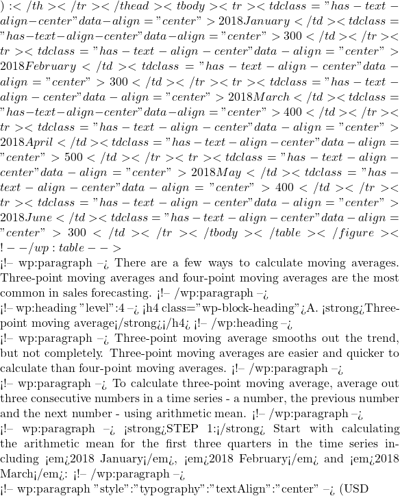 ):</th></tr></thead><tbody><tr><td class="has-text-align-center" data-align="center">2018 January</td><td class="has-text-align-center" data-align="center">300</td></tr><tr><td class="has-text-align-center" data-align="center">2018 February</td><td class="has-text-align-center" data-align="center">300</td></tr><tr><td class="has-text-align-center" data-align="center">2018 March</td><td class="has-text-align-center" data-align="center">400</td></tr><tr><td class="has-text-align-center" data-align="center">2018 April</td><td class="has-text-align-center" data-align="center">500</td></tr><tr><td class="has-text-align-center" data-align="center">2018 May</td><td class="has-text-align-center" data-align="center">400</td></tr><tr><td class="has-text-align-center" data-align="center">2018 June</td><td class="has-text-align-center" data-align="center">300</td></tr></tbody></table></figure> <!-- /wp:table -->  <!-- wp:paragraph --> There are a few ways to calculate moving averages. Three-point moving averages and four-point moving averages are the most common in sales forecasting. <!-- /wp:paragraph -->  <!-- wp:heading {"level":4} --> <h4 class="wp-block-heading">A. <strong>Three-point moving average</strong></h4> <!-- /wp:heading -->  <!-- wp:paragraph --> Three-point moving average smooths out the trend, but not completely. Three-point moving averages are easier and quicker to calculate than four-point moving averages. <!-- /wp:paragraph -->  <!-- wp:paragraph --> To calculate three-point moving average, average out three consecutive numbers in a time series - a number, the previous number and the next number - using arithmetic mean. <!-- /wp:paragraph -->  <!-- wp:paragraph --> <strong>STEP 1:</strong> Start with calculating the arithmetic mean for the first three quarters in the time series including <em>2018 January</em>, <em>2018 February</em> and <em>2018 March</em>: <!-- /wp:paragraph -->  <!-- wp:paragraph {"style":{"typography":{"textAlign":"center"}}} --> (USD