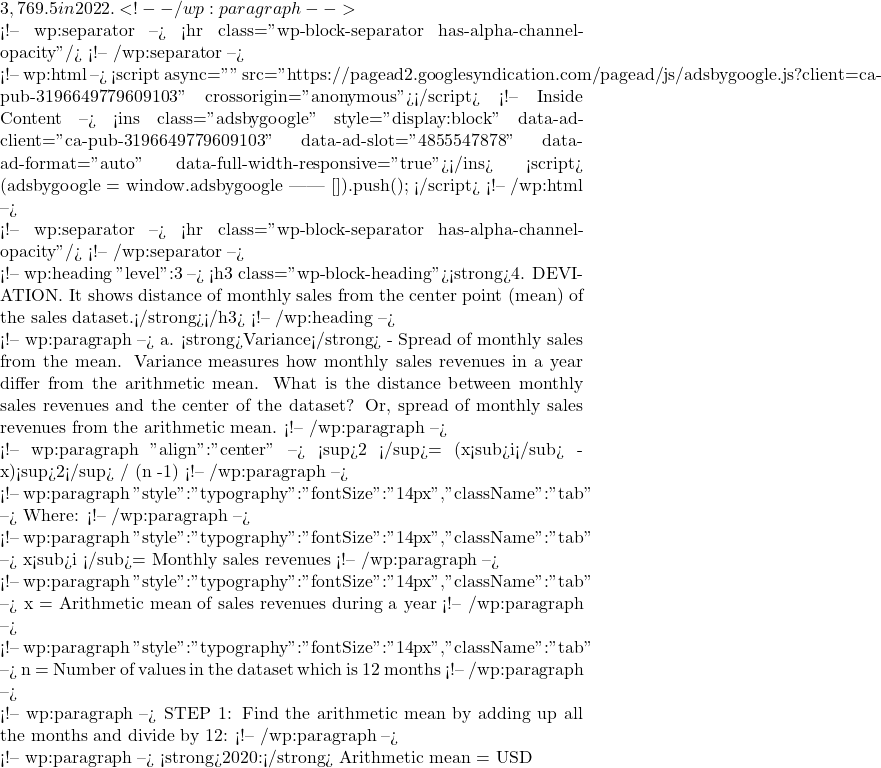 3,769.5 in 2022. <!-- /wp:paragraph -->  <!-- wp:separator --> <hr class="wp-block-separator has-alpha-channel-opacity"/> <!-- /wp:separator -->  <!-- wp:html --> <script async="" src="https://pagead2.googlesyndication.com/pagead/js/adsbygoogle.js?client=ca-pub-3196649779609103" crossorigin="anonymous"></script> <!-- Inside Content --> <ins class="adsbygoogle" style="display:block" data-ad-client="ca-pub-3196649779609103" data-ad-slot="4855547878" data-ad-format="auto" data-full-width-responsive="true"></ins> <script>      (adsbygoogle = window.adsbygoogle || []).push({}); </script> <!-- /wp:html -->  <!-- wp:separator --> <hr class="wp-block-separator has-alpha-channel-opacity"/> <!-- /wp:separator -->  <!-- wp:heading {"level":3} --> <h3 class="wp-block-heading"><strong>4. DEVIATION. It shows distance of monthly sales from the center point (mean) of the sales dataset.</strong></h3> <!-- /wp:heading -->  <!-- wp:paragraph --> a. <strong>Variance</strong> - Spread of monthly sales from the mean. Variance measures how monthly sales revenues in a year differ from the arithmetic mean. What is the distance between monthly sales revenues and the center of the dataset? Or, spread of monthly sales revenues from the arithmetic mean. <!-- /wp:paragraph -->  <!-- wp:paragraph {"align":"center"} --> &sigma;<sup>2 </sup>= &Sigma;(x<sub>i</sub> - x)<sup>2</sup> / (n -1) <!-- /wp:paragraph -->  <!-- wp:paragraph {"style":{"typography":{"fontSize":"14px"}},"className":"tab"} --> Where: <!-- /wp:paragraph -->  <!-- wp:paragraph {"style":{"typography":{"fontSize":"14px"}},"className":"tab"} --> x<sub>i </sub>= Monthly sales revenues <!-- /wp:paragraph -->  <!-- wp:paragraph {"style":{"typography":{"fontSize":"14px"}},"className":"tab"} --> x = Arithmetic mean of sales revenues during a year <!-- /wp:paragraph -->  <!-- wp:paragraph {"style":{"typography":{"fontSize":"14px"}},"className":"tab"} --> n = Number of values in the dataset which is 12 months <!-- /wp:paragraph -->  <!-- wp:paragraph --> STEP 1: Find the arithmetic mean by adding up all the months and divide by 12: <!-- /wp:paragraph -->  <!-- wp:paragraph --> <strong>2020:</strong> Arithmetic mean = USD