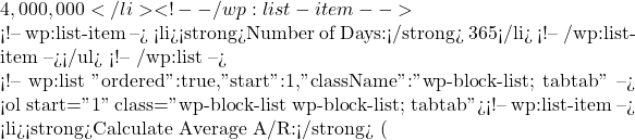 4,000,000</li> <!-- /wp:list-item -->  <!-- wp:list-item --> <li><strong>Number of Days:</strong> 365</li> <!-- /wp:list-item --></ul> <!-- /wp:list -->  <!-- wp:list {"ordered":true,"start":1,"className":"wp-block-list; tabtab"} --> <ol start="1" class="wp-block-list wp-block-list; tabtab"><!-- wp:list-item --> <li><strong>Calculate Average A/R:</strong> (