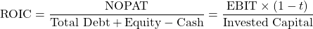 \[\text{ROIC} = \frac{\text{NOPAT}}{\text{Total Debt} + \text{Equity} - \text{Cash}} = \frac{\text{EBIT} \times (1 - t)}{\text{Invested Capital}}\]