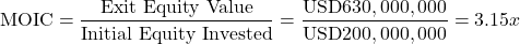 \[\text{MOIC} = \frac{\text{Exit Equity Value}}{\text{Initial Equity Invested}} = \frac{\text{USD}630,000,000}{\text{USD}200,000,000} = 3.15x\]