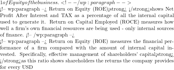 1 of Equity of the business.  <!-- /wp:paragraph -->  <!-- wp:paragraph --> Return on Equity (ROE)<strong> </strong>shows Net Profit After Interest and TAX as a percentage of all the internal capital used to generate it. Return on Capital Employed (ROCE) measures how well a firm's own financial resources are being used - only internal sources of finance. <!-- /wp:paragraph -->  <!-- wp:paragraph --> Return on Equity (ROE) measures the financial performance of a firm compared with the amount of internal capital invested. Specifically, effective management of shareholders' capital<strong> </strong>as this ratio shows shareholders the returns the company provides for every USD