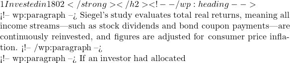 1 Invested in 1802</strong></h2> <!-- /wp:heading -->  <!-- wp:paragraph --> Siegel's study evaluates total real returns, meaning all income streams—such as stock dividends and bond coupon payments—are continuously reinvested, and figures are adjusted for consumer price inflation. <!-- /wp:paragraph -->  <!-- wp:paragraph --> If an investor had allocated