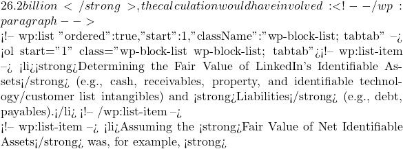26.2 billion</strong>, the calculation would have involved: <!-- /wp:paragraph -->  <!-- wp:list {"ordered":true,"start":1,"className":"wp-block-list; tabtab"} --> <ol start="1" class="wp-block-list wp-block-list; tabtab"><!-- wp:list-item --> <li><strong>Determining the Fair Value of LinkedIn's Identifiable Assets</strong> (e.g., cash, receivables, property, and identifiable technology/customer list intangibles) and <strong>Liabilities</strong> (e.g., debt, payables).</li> <!-- /wp:list-item -->  <!-- wp:list-item --> <li>Assuming the <strong>Fair Value of Net Identifiable Assets</strong> was, for example, <strong>