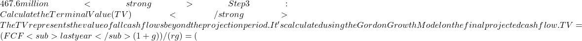 467.6 million<strong>Step 3: Calculate the Terminal Value (TV)</strong>The TV represents the value of all cash flows beyond the projection period. It's calculated using the Gordon Growth Model on the final projected cash flow.TV = (FCF<sub>last year</sub>​ &times; (1 + g)) / (r − g) ​= (