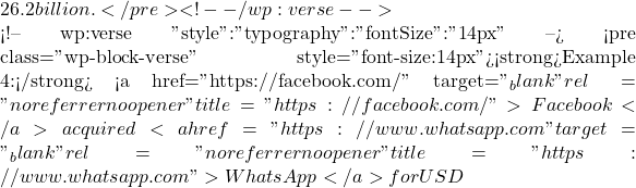 26.2 billion.</pre> <!-- /wp:verse -->  <!-- wp:verse {"style":{"typography":{"fontSize":"14px"}}} --> <pre class="wp-block-verse" style="font-size:14px"><strong>Example 4:</strong> <a href="https://facebook.com/" target="_blank" rel="noreferrer noopener" title="https://facebook.com/">Facebook</a> acquired <a href="https://www.whatsapp.com" target="_blank" rel="noreferrer noopener" title="https://www.whatsapp.com">WhatsApp</a> for USD