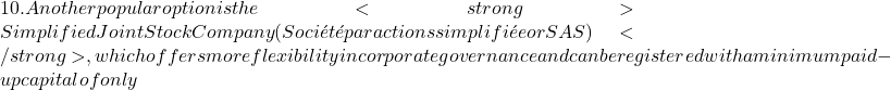 10. Another popular option is the <strong>Simplified Joint Stock Company (Soci&eacute;t&eacute; par actions simplifi&eacute;e or SAS)</strong>, which offers more flexibility in corporate governance and can be registered with a minimum paid-up capital of only