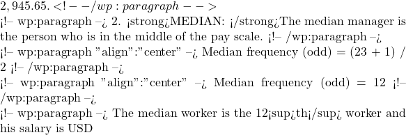 2,945.65. <!-- /wp:paragraph -->  <!-- wp:paragraph --> 2. <strong>MEDIAN: </strong>The median manager is the person who is in the middle of the pay scale. <!-- /wp:paragraph -->  <!-- wp:paragraph {"align":"center"} --> Median frequency (odd) = (23 + 1) / 2 <!-- /wp:paragraph -->  <!-- wp:paragraph {"align":"center"} --> Median frequency (odd) = 12 <!-- /wp:paragraph -->  <!-- wp:paragraph --> The median worker is the 12<sup>th</sup> worker and his salary is USD