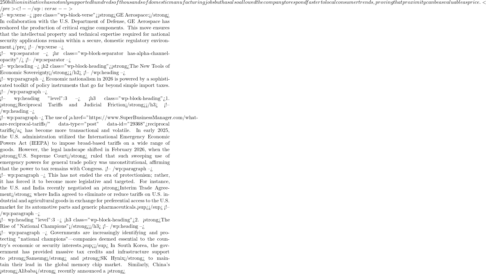 250 billion initiative has not only supported hundreds of thousands of domestic manufacturing jobs but has also allowed the company to respond faster to local consumer trends, proving that proximity can be as valuable as price.</pre> <!-- /wp:verse -->  <!-- wp:verse --> <pre class="wp-block-verse"><strong>GE Aerospace:</strong> In collaboration with the U.S. Department of Defense, GE Aerospace has reshored the production of critical engine components. This move ensures that the intellectual property and technical expertise required for national security applications remain within a secure, domestic regulatory environment.</pre> <!-- /wp:verse -->  <!-- wp:separator --> <hr class="wp-block-separator has-alpha-channel-opacity"/> <!-- /wp:separator -->  <!-- wp:heading --> <h2 class="wp-block-heading"><strong>The New Tools of Economic Sovereignty</strong></h2> <!-- /wp:heading -->  <!-- wp:paragraph --> Economic nationalism in 2026 is powered by a sophisticated toolkit of policy instruments that go far beyond simple import taxes. <!-- /wp:paragraph -->  <!-- wp:heading {"level":3} --> <h3 class="wp-block-heading">1. <strong>Reciprocal Tariffs and Judicial Friction</strong></h3> <!-- /wp:heading -->  <!-- wp:paragraph --> The use of <a href="https://www.SuperBusinessManager.com/what-are-reciprocal-tariffs/" data-type="post" data-id="29368">reciprocal tariffs</a> has become more transactional and volatile. In early 2025, the U.S. administration utilized the International Emergency Economic Powers Act (IEEPA) to impose broad-based tariffs on a wide range of goods. However, the legal landscape shifted in February 2026, when the <strong>U.S. Supreme Court</strong> ruled that such sweeping use of emergency powers for general trade policy was unconstitutional, affirming that the power to tax remains with Congress. <!-- /wp:paragraph -->  <!-- wp:paragraph --> This has not ended the era of protectionism; rather, it has forced it to become more legislative and targeted. For instance, the U.S. and India recently negotiated an <strong>Interim Trade Agreement</strong> where India agreed to eliminate or reduce tariffs on U.S. industrial and agricultural goods in exchange for preferential access to the U.S. market for its automotive parts and generic pharmaceuticals.<sup></sup> <!-- /wp:paragraph -->  <!-- wp:heading {"level":3} --> <h3 class="wp-block-heading">2. <strong>The Rise of "National Champions"</strong></h3> <!-- /wp:heading -->  <!-- wp:paragraph --> Governments are increasingly identifying and protecting "national champions"—companies deemed essential to the country's economic or security interests.<sup></sup> In South Korea, the government has provided massive tax credits and infrastructure support to <strong>Samsung</strong> and <strong>SK Hynix</strong> to maintain their lead in the global memory chip market. Similarly, China's <strong>Alibaba</strong> recently announced a <strong>