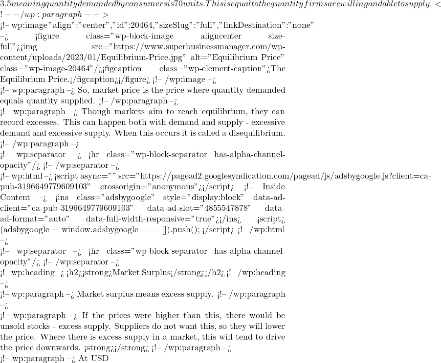 3.5 meaning quantity demanded by consumers is 70 units. This is equal to the quantity firms are willing and able to supply. <!-- /wp:paragraph -->  <!-- wp:image {"align":"center","id":20464,"sizeSlug":"full","linkDestination":"none"} --> <figure class="wp-block-image aligncenter size-full"><img src="https://www.superbusinessmanager.com/wp-content/uploads/2023/01/Equilibrium-Price.jpg" alt="Equilibrium Price" class="wp-image-20464"/><figcaption class="wp-element-caption">The Equilibrium Price.</figcaption></figure> <!-- /wp:image -->  <!-- wp:paragraph --> So, market price is the price where quantity demanded equals quantity supplied. <!-- /wp:paragraph -->  <!-- wp:paragraph --> Though markets aim to reach equilibrium, they can record excesses. This can happen both with demand and supply - excessive demand and excessive supply. When this occurs it is called a disequilibrium. <!-- /wp:paragraph -->  <!-- wp:separator --> <hr class="wp-block-separator has-alpha-channel-opacity"/> <!-- /wp:separator -->  <!-- wp:html --> <script async="" src="https://pagead2.googlesyndication.com/pagead/js/adsbygoogle.js?client=ca-pub-3196649779609103" crossorigin="anonymous"></script> <!-- Inside Content --> <ins class="adsbygoogle" style="display:block" data-ad-client="ca-pub-3196649779609103" data-ad-slot="4855547878" data-ad-format="auto" data-full-width-responsive="true"></ins> <script>      (adsbygoogle = window.adsbygoogle || []).push({}); </script> <!-- /wp:html -->  <!-- wp:separator --> <hr class="wp-block-separator has-alpha-channel-opacity"/> <!-- /wp:separator -->  <!-- wp:heading --> <h2><strong>Market Surplus</strong></h2> <!-- /wp:heading -->  <!-- wp:paragraph --> Market surplus means excess supply. <!-- /wp:paragraph -->  <!-- wp:paragraph --> If the prices were higher than this, there would be unsold stocks - excess supply. Suppliers do not want this, so they will lower the price. Where there is excess supply in a market, this will tend to drive the price downwards. <strong></strong> <!-- /wp:paragraph -->  <!-- wp:paragraph --> At USD