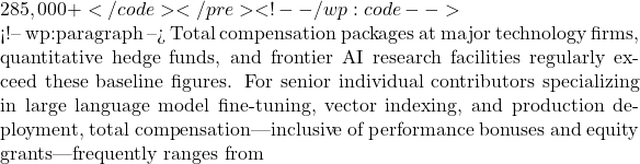 285,000+</code></pre> <!-- /wp:code -->  <!-- wp:paragraph --> Total compensation packages at major technology firms, quantitative hedge funds, and frontier AI research facilities regularly exceed these baseline figures. For senior individual contributors specializing in large language model fine-tuning, vector indexing, and production deployment, total compensation—inclusive of performance bonuses and equity grants—frequently ranges from