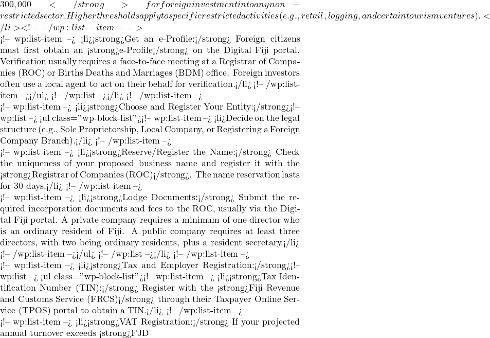 300,000</strong> for foreign investment into any non-restricted sector. Higher thresholds apply to specific restricted activities (e.g., retail, logging, and certain tourism ventures).</li> <!-- /wp:list-item -->  <!-- wp:list-item --> <li><strong>Get an e-Profile:</strong> Foreign citizens must first obtain an <strong>e-Profile</strong> on the Digital Fiji portal. Verification usually requires a face-to-face meeting at a Registrar of Companies (ROC) or Births Deaths and Marriages (BDM) office. Foreign investors often use a local agent to act on their behalf for verification.</li> <!-- /wp:list-item --></ul> <!-- /wp:list --></li> <!-- /wp:list-item -->  <!-- wp:list-item --> <li><strong>Choose and Register Your Entity:</strong><!-- wp:list --> <ul class="wp-block-list"><!-- wp:list-item --> <li>Decide on the legal structure (e.g., Sole Proprietorship, Local Company, or Registering a Foreign Company Branch).</li> <!-- /wp:list-item -->  <!-- wp:list-item --> <li><strong>Reserve/Register the Name:</strong> Check the uniqueness of your proposed business name and register it with the <strong>Registrar of Companies (ROC)</strong>. The name reservation lasts for 30 days.</li> <!-- /wp:list-item -->  <!-- wp:list-item --> <li><strong>Lodge Documents:</strong> Submit the required incorporation documents and fees to the ROC, usually via the Digital Fiji portal. A private company requires a minimum of one director who is an ordinary resident of Fiji. A public company requires at least three directors, with two being ordinary residents, plus a resident secretary.</li> <!-- /wp:list-item --></ul> <!-- /wp:list --></li> <!-- /wp:list-item -->  <!-- wp:list-item --> <li><strong>Tax and Employer Registration:</strong><!-- wp:list --> <ul class="wp-block-list"><!-- wp:list-item --> <li><strong>Tax Identification Number (TIN):</strong> Register with the <strong>Fiji Revenue and Customs Service (FRCS)</strong> through their Taxpayer Online Service (TPOS) portal to obtain a TIN.</li> <!-- /wp:list-item -->  <!-- wp:list-item --> <li><strong>VAT Registration:</strong> If your projected annual turnover exceeds <strong>FJD