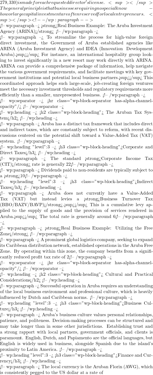 279,330) is made for each requested director's license.<sup></sup> The general principle is that businesses requiring no special know-how or large capital investment are often reserved for local entrepreneurs.<sup></sup> <!-- /wp:paragraph -->  <!-- wp:paragraph --> <strong>Real Business Example: The Aruba Investment Agency (ARINA)</strong> <!-- /wp:paragraph -->  <!-- wp:paragraph --> To streamline the process for high-value foreign direct investment, the Government of Aruba established agencies like ARINA (Aruba Investment Agency) and IDEA (Innovation & Development Aruba).<sup></sup> For instance, an international hospitality group looking to invest significantly in a new resort may work directly with ARINA. ARINA can provide a comprehensive package of information, help navigate the various government requirements, and facilitate meetings with key government institutions and potential local business partners.<sup></sup> This coordinated approach helps such large-scale, job-creating foreign ventures meet the necessary investment thresholds and regulatory requirements more efficiently than a smaller, unrepresented business. <!-- /wp:paragraph -->  <!-- wp:separator --> <hr class="wp-block-separator has-alpha-channel-opacity"/> <!-- /wp:separator -->  <!-- wp:heading --> <h2 class="wp-block-heading">💰 The Aruban Tax System</h2> <!-- /wp:heading -->  <!-- wp:paragraph --> Aruba has a distinct tax framework that includes direct and indirect taxes, which are constantly subject to reform, with recent discussions centered on the potential shift toward a Value-Added Tax (VAT) system. <!-- /wp:paragraph -->  <!-- wp:heading {"level":3} --> <h3 class="wp-block-heading">Corporate and Direct Taxes</h3> <!-- /wp:heading -->  <!-- wp:paragraph --> The standard <strong>Corporate Income Tax (CIT)</strong> rate is generally 22%. However, the system includes special regimes and incentives, such as the Imputation Payment Company (IPC) regime, which offers reduced CIT rates (from 10% to 15%) for companies involved in specific activities like the exploitation of quality hotels, shipping, or sustainable energy.<sup></sup> Additionally, accelerated depreciation of business assets and a 10% investment allowance are often available to encourage capital expenditure.<sup></sup> <!-- /wp:paragraph -->  <!-- wp:paragraph --> Dividends paid to non-residents are typically subject to a <strong>10% withholding tax</strong>, with reduced rates potentially applicable under certain conditions, such as ownership percentages or listing on a stock exchange.<sup></sup> Aruba generally does not levy withholding taxes on interest and royalty payments to non-residents.<sup></sup> <!-- /wp:paragraph -->  <!-- wp:heading {"level":3} --> <h3 class="wp-block-heading">Indirect Taxes</h3> <!-- /wp:heading -->  <!-- wp:paragraph --> Aruba does not currently have a Value-Added Tax (VAT) but instead levies a <strong>Business Turnover Tax (BBO/BAZV/BAVP)</strong>.<sup></sup> This is a cumulative levy applied to the supply of goods and the provision of services rendered in Aruba.<sup></sup> The total rate is generally around 6%, comprising the BBO (Turnover Tax), BAZV (Health Levy), and BAVP (Provision for Special Projects).<sup></sup> The tax is typically due monthly. <!-- /wp:paragraph -->  <!-- wp:paragraph --> <strong>Real Business Example: Utilizing the Free Zone</strong> <!-- /wp:paragraph -->  <!-- wp:paragraph --> A prominent global logistics company, seeking to expand its Caribbean distribution network, established operations in the Aruba Free Zone. By operating within this zone, the company benefits from a significantly reduced profit tax rate of 2% (compared to the standard 22% CIT). Furthermore, it enjoys an exemption from import duties on goods and equipment brought in for commercial activities within the zone, and there are no foreign exchange restrictions. This specific tax structure provides a substantial financial advantage, illustrating how foreign businesses can strategically utilize Aruba's incentive programs to optimize their regional operations.<sup></sup> <!-- /wp:paragraph -->  <!-- wp:separator --> <hr class="wp-block-separator has-alpha-channel-opacity"/> <!-- /wp:separator -->  <!-- wp:heading --> <h2 class="wp-block-heading">🤝 Cultural and Practical Considerations</h2> <!-- /wp:heading -->  <!-- wp:paragraph --> Successful operation in Aruba requires an understanding of the local business environment and professional culture, which is heavily influenced by Dutch and Caribbean norms. <!-- /wp:paragraph -->  <!-- wp:heading {"level":3} --> <h3 class="wp-block-heading">Business Culture</h3> <!-- /wp:heading -->  <!-- wp:paragraph --> Aruba's business culture values personal relationships, patience, and politeness. Decision-making processes can be structured and may take longer than in some other jurisdictions. Establishing trust and a strong rapport with local partners, government officials, and clients is paramount. English, Dutch, and Papiamento are the official languages, but English is widely used in business, alongside Spanish due to the island's proximity to Latin America. <!-- /wp:paragraph -->  <!-- wp:heading {"level":3} --> <h3 class="wp-block-heading">Finance and Currency</h3> <!-- /wp:heading -->  <!-- wp:paragraph --> The local currency is the Aruban Florin (AWG), which is consistently pegged to the US dollar at a rate of