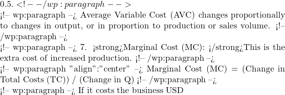 0.5. <!-- /wp:paragraph -->  <!-- wp:paragraph --> Average Variable Cost (AVC) changes proportionally to changes in output, or in proportion to production or sales volume. <!-- /wp:paragraph -->  <!-- wp:paragraph --> 7. <strong>Marginal Cost (MC): </strong>This is the extra cost of increased production. <!-- /wp:paragraph -->  <!-- wp:paragraph {"align":"center"} --> Marginal Cost (MC) = (Change in Total Costs (TC)) / (Change in Q) <!-- /wp:paragraph -->  <!-- wp:paragraph --> If it costs the business USD